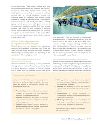during development. These projects include such local
infrastructure as water supply and sanitation, electriﬁcation,
drainage and local roads, day-care centers, schools, and
health posts or centers. They can also cover livelihood
activities   such   as    training,   production      centers,   and
communal assets or equipment. Such projects involve
partnerships between a community and a funding agency.
Communities receive funds directly from either a funding
agency, central government, local government, or a
nongovernment organization (NGO). They then procure
materials, hire contractors and consultants or technical
experts, employ skilled and unskilled labor, and ultimately
manage the overall implementation of the project. Often
communities are required to contribute matching resources
in either cash or kind.                                                local government. There are currently no internationally
                                                                       accepted indicators to measure default rates. But those that
Role of national government                                            measure one or the other of the ﬂows—debt service
in regulation and oversight                                            payments—or stock—principal outstanding—should be used,
National government must establish more appropriate                    rather than those that mix the two on municipal budget and
regulations and guidelines on municipal debt. These will               debt ratios (see box on the next page). The routine monitoring
differ across the region according to current formulation              of default rates is required to assess credit risk. Supporting
of borrowing rules and regulations and depending on the                this, the national government must set targets for the
sophistication of the local capital market.                            maximum acceptable problem loans.


Determining appropriate structures                                     Appropriate assessment of borrowing capacity
for municipal borrowing                                                National and local governments need to agree on a suitable
The nature and extent of borrowing by local governments                methodology for determining borrowing capacities for non-
will vary between nations. National governments should                 project-speciﬁc lending. This should always be based on the
ﬁrst deﬁne appropriate measures of required solvency                   amount that a potential borrower can afford to repay that
and of default and then routinely monitor these across                 relates to the revenues that a local government has, including


  Community-led Development

  Local governments that act as a sponsoring agency become                    Field appraisal, by assessing the technical, social, and
  a facilitator for development by providing funds and technical              environmental aspects of a project and the capability of
  support and guidance to the community. The roles a city                     the community to implement.
  government can play include:                                                Financing, by developing a contract and ﬁnancing
                                                                              agreement with the community, with release of funds in
        Preparation, by conducting an information and education               tranches.
        campaign to communities and other stakeholders                        Implementation,            by   training   communities   in
        throughout the implementation process.                                implementation, including accounting, procurement, and
        Facilitation, by employing ﬁeld workers or contracting                operation and maintenance.
        nongovernment organizations (NGOs) who facilitate the                 Monitoring and evaluation, by preparing the plan and
        local planning process.                                               undertaking the ﬁnancial audits of community accounts,
        Appraisal, through review of community applications to                technical audits, and beneﬁciary assessments.
        ensure they satisfy objectives and meet the guidelines
        and criteria set out by the funding agency.                        Source: ADB. 2007. Financing Background Paper, Managing
                                                                           Asian Cities Study. Manila.




                                                                                       Chapter 3 - Effective Financing Responses       181
 