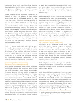 cover private sector credit. Here debt service payments                           of assets, and provisions for doubtful debts. Quite clearly,
would be collected from higher levels of government when                          this cannot happen everywhere overnight and experience
local government obligations are not met. The intercept                           has shown that too rapid change can set back outcomes
would be offset by reducing the level of central transfers.                       rather than accelerate them. The initial focus should be on
                                                                                  the larger cities.
Property owned by a local government can be used as
collateral       for    credit.      For   instance,    in   many       central   A better approach is to create special-purpose authorities to
Asian countries and in the People’s Republic of China                             guarantee municipal credit. The Netherlands has a pooled
(PRC), cities have a tradition of property ownership or                           guarantee fund for local governments. Financial guarantee
have had other property transferred from the national                             insurance is also common in developed countries—in the
government             as    their     economies        were      liberalized.    US, for example, where municipal bonds often have third-
Such property has been used as security in the past but                           party guarantees of principal and interest payments from
lenders are becoming more selective. They consider only                           insurers. But credit insurance in developing countries is
property that can be easily transferred to private ownership                      risky, expensive, and requires high skill levels to determine
and is relatively liquid as appropriate security. This is often                   premiums and remedies for default. The attractiveness
local government-owned land and commercial buildings                              of such an approach will depend on the cost of insurance.
in good locations. Collateral can take other forms. The                           If the premium cost is high, then this could offset any
borrowing local government can maintain its accounts                              interest rate savings from more secure borrowing.
with the lender and/or an automatic debit for debt
repayments             can   be      established.      Predated     payment       Ensure appropriate funding
instruments are also possible.                                                    for community service obligations
                                                                                  Community           service    obligations       (CSOs)     occur     when
Finally,     a    national        government        guarantee      is    often    government requires a public enterprise to undertake
considered an appropriate way to reduce credit risk for local                     activities that it would not normally do commercially, and
governments. They are costly, however, and they can remove                        that the government does not require other businesses
the incentive for both borrower and lender to properly                            in the public or private sector to undertake, or that it
assess the viability of the project for which the proceeds                        would only do commercially at higher prices.172 CSOs are
will be used or to evaluate the appropriate corporate                             crucial to ensure that the poor have appropriate access to
risks. Government guarantees, if widely used, can also                            utilities and services, including water, electricity, and public
hinder the development of a municipal credit market.                              transport at costs they can afford.


Conforming to ﬁnancial reporting,                                                 Such obligations are funded through cross subsidies,
disclosure, and audit requirements                                                budgetary appropriations,            accepting lower rates of return
Asian national governments seldom impose strict time                              from public providers, vouchers, or direct cash payments to
limits on the production and submittal of annual reports                          users to pay for services.
from local governments. Where reports are produced,
the data is seldom in the form required to assess their                           Cross subsidies between different users mean that higher
creditworthiness. Many contain ﬁgures based on a mixture                          prices are charged to other users to recover the losses
of cash and accrual accounting principles. Identifying                            incurred in providing the CSO. Examples are common in
capital investment expenditures is often difﬁcult and many                        Asia through stepped tariffs for water supply and electricity,
misclassify borrowing. National governments should ensure                         where lower levels of consumption are priced below cost.
that all local governments produce annual ﬁnancial reports                        This distorts prices, however, and can lead to production and
and that the reporting format is uniform and designed to                          consumption inefﬁciencies. Cross subsidies also may require
make them easily understood and to conform with data                              market restrictions to prevent competitors from entering the
requirements of potential lenders. Over time, all local                           high-margin markets and undercutting the provider. A better
governments should be mandated to adopt national                                  approach is by direct funding from general government
accounting standards that are consistent with international
                                                                                  172
practice. This would mean adopting commercial accounting                                Industry Commission. 1997. Community Service Obligations, Policies and
                                                                                        Practices of Australian Government. Canberra: Australian Government
principles—including full accrual—the proper valuation                                  Publishing Service.




184          Managing Asian Cities
 