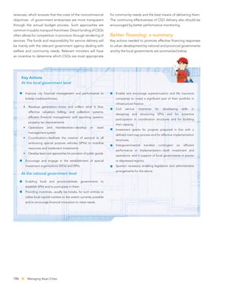 revenues, which ensures that the costs of the noncommercial              for community needs and the best means of delivering them.
objectives of government enterprises are more transparent                The continuing effectiveness of CSO delivery also should be
through the annual budget process. Such approaches are                   encouraged by better performance monitoring.
common in public transport franchises. Direct funding of CSOs
often allows for competition in provision through tendering of           Better ﬁnancing: a summary
services. The funds and responsibility for service delivery will         Key actions needed to promote effective ﬁnancing responses
be mainly with the relevant government agency dealing with               to urban development by national and provincial governments
welfare and community needs. Relevant ministers will have                and by the local governments are summarized below.
an incentive to determine which CSOs are most appropriate




      Key Actions
      At the local government level

        Improve city ﬁnancial management and performance to                 Enable and encourage superannuation and life insurance
        bolster creditworthiness:                                           companies to invest a signiﬁcant part of their portfolio in
                                                                            infrastructure ﬁnance.
          Revenue generation—know and collect what is due;
                                                                            Civil   service     incentives      for   developing     skills   in
          effective valuation, billing, and collection systems;
                                                                            designing     and    structuring     SPVs   and    for   proactive
          efﬁcient ﬁnancial management and reporting systems;
                                                                            participation in coordination structures and for building
          property tax improvements
                                                                            their capacity.
          Operations       and    maintenance—develop       an   asset
                                                                            Investment grants for projects prepared in line with a
          management system
                                                                            deﬁned road map process and for effective implementation
          Coordination—facilitate the creation of sectoral or all
                                                                            structures.
          embracing special purpose vehicles (SPVs) to mobilize
                                                                            Intergovernmental       transfers     contingent    on    efﬁcient
          resources and implement investments
                                                                            performance in implementation—both investment and
          Develop least cost approaches for provision of public goods.
                                                                            operations; and in support of local governments in poorer
        Encourage and engage in the establishment of special                or depressed regions.
        investment organizations (SIOs) and SPVs.                           Sponsor necessary enabling legislation and administrative
                                                                            arrangements for the above.
      At the national government level

        Enabling   local    and    provincial/state   governments   to
        establish SPVs and to participate in them.
        Providing incentives, usually tax breaks, for such entities to
        utilize local capital markets to the extent currently possible
        and to encourage ﬁnancial innovation to meet needs.




186      Managing Asian Cities
 