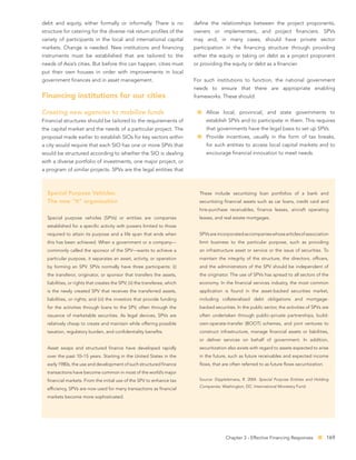 debt and equity, either formally or informally. There is no                 deﬁne the relationships between the project proponents,
structure for catering for the diverse risk return proﬁles of the           owners or implementers, and project ﬁnanciers. SPVs
variety of participants in the local and international capital              may and, in many cases, should have private sector
markets. Change is needed. New institutions and ﬁnancing                    participation in the ﬁnancing structure through providing
instruments must be established that are tailored to the                    either the equity or taking on debt as a project proponent
needs of Asia’s cities. But before this can happen, cities must             or providing the equity or debt as a ﬁnancier.
put their own houses in order with improvements in local
government ﬁnances and in asset management.                                 For such institutions to function, the national government
                                                                            needs to ensure that there are appropriate enabling
Financing institutions for our cities                                       frameworks. These should:


Creating new agencies to mobilize funds                                          Allow local, provincial, and state governments to
Financial structures should be tailored to the requirements of                   establish SPVs and to participate in them. This requires
the capital market and the needs of a particular project. The                    that governments have the legal basis to set up SPVs.
proposal made earlier to establish SIOs for key sectors within                   Provide incentives, usually in the form of tax breaks,
a city would require that each SIO has one or more SPVs that                     for such entities to access local capital markets and to
would be structured according to whether the SIO is dealing                      encourage ﬁnancial innovation to meet needs.
with a diverse portfolio of investments, one major project, or
a program of similar projects. SPVs are the legal entities that



  Special Purpose Vehicles:                                                   These include securitizing loan portfolios of a bank and
  The new “It” organization                                                   securitizing ﬁnancial assets such as car loans, credit card and
                                                                              hire-purchase receivables, ﬁnance leases, aircraft operating
  Special purpose vehicles (SPVs) or entities are companies                   leases, and real estate mortgages.
  established for a speciﬁc activity with powers limited to those
  required to attain its purpose and a life span that ends when               SPVs are incorporated as companies whose articles of association
  this has been achieved. When a government or a company—                     limit business to the particular purpose, such as providing
  commonly called the sponsor of the SPV—wants to achieve a                   an infrastructure asset or service or the issue of securities. To
  particular purpose, it separates an asset, activity, or operation           maintain the integrity of the structure, the directors, ofﬁcers,
  by forming an SPV. SPVs normally have three participants: (i)               and the administrators of the SPV should be independent of
  the transferor, originator, or sponsor that transfers the assets,           the originator. The use of SPVs has spread to all sectors of the
  liabilities, or rights that creates the SPV; (ii) the transferee, which     economy. In the ﬁnancial services industry, the most common
  is the newly created SPV that receives the transferred assets,              application is found in the asset-backed securities market,
  liabilities, or rights; and (iii) the investors that provide funding        including collateralized debt obligations and mortgage-
  for the activities through loans to the SPV, often through the              backed securities. In the public sector, the activities of SPVs are
  issuance of marketable securities. As legal devices, SPVs are               often undertaken through public–private partnerships, build-
  relatively cheap to create and maintain while offering possible             own-operate-transfer (BOOT) schemes, and joint ventures to
  taxation, regulatory burden, and conﬁdentiality beneﬁts.                    construct infrastructure, manage ﬁnancial assets or liabilities,
                                                                              or deliver services on behalf of government. In addition,
  Asset swaps and structured ﬁnance have developed rapidly                    securitization also exists with regard to assets expected to arise
  over the past 10–15 years. Starting in the United States in the             in the future, such as future receivables and expected income
  early 1980s, the use and development of such structured ﬁnance              ﬂows, that are often referred to as future ﬂows securitization.
  transactions have become common in most of the world’s major
  ﬁnancial markets. From the initial use of the SPV to enhance tax            Source: Dipplelsmana, R. 2004. Special Purpose Entities and Holding
                                                                              Companies. Washington, DC: International Monetary Fund.
  efﬁciency, SPVs are now used for many transactions as ﬁnancial
  markets become more sophisticated.




                                                                                           Chapter 3 - Effective Financing Responses            169
 