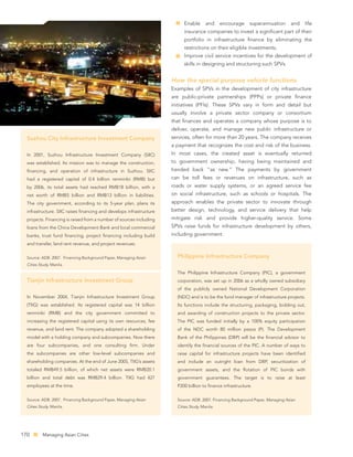 Enable       and     encourage    superannuation       and   life
                                                                          insurance companies to invest a signiﬁcant part of their
                                                                          portfolio in infrastructure ﬁnance by eliminating the
                                                                          restrictions on their eligible investments.
                                                                          Improve civil service incentives for the development of
                                                                          skills in designing and structuring such SPVs.


                                                                     How the special purpose vehicle functions
                                                                     Examples of SPVs in the development of city infrastructure
                                                                     are public-private partnerships (PPPs) or private ﬁnance
                                                                     initiatives (PFIs). These SPVs vary in form and detail but
                                                                     usually involve a private sector company or consortium
                                                                     that ﬁnances and operates a company whose purpose is to
                                                                     deliver, operate, and manage new public infrastructure or
  Suzhou City Infrastructure Investment Company                      services, often for more than 20 years. The company receives
                                                                     a payment that recognizes the cost and risk of the business.
  In 2001, Suzhou Infrastructure Investment Company (SIIC)           In most cases, the created asset is eventually returned
  was established. Its mission was to manage the construction,       to government ownership, having being maintained and
  ﬁnancing, and operation of infrastructure in Suzhou. SIIC          handed back “as new.” The payments by government
  had a registered capital of 0.4 billion renminbi (RMB) but         can be toll fees or revenues on infrastructure, such as
  by 2006, its total assets had reached RMB18 billion, with a        roads or water supply systems, or an agreed service fee
  net worth of RMB5 billion and RMB13 billion in liabilities.        on social infrastructure, such as schools or hospitals. The
  The city government, according to its 5-year plan, plans its       approach enables the private sector to innovate through
  infrastructure. SIIC raises ﬁnancing and develops infrastructure   better design, technology, and service delivery that help
  projects. Financing is raised from a number of sources including   mitigate risk and provide higher-quality service. Some
  loans from the China Development Bank and local commercial         SPVs raise funds for infrastructure development by others,
  banks, trust fund ﬁnancing, project ﬁnancing including build       including government.
  and transfer, land rent revenue, and project revenues.

  Source: ADB. 2007. Financing Background Paper, Managing Asian        Philippine Infrastructure Company
  Cities Study. Manila.

                                                                       The Philippine Infrastructure Company (PIC), a government
  Tianjin Infrastructure Investment Group                              corporation, was set up in 2006 as a wholly owned subsidiary
                                                                       of the publicly owned National Development Corporation
  In November 2004, Tianjin Infrastructure Investment Group            (NDC) and is to be the fund manager of infrastructure projects.
  (TIIG) was established. Its registered capital was 14 billion        Its functions include the structuring, packaging, bidding out,
  renminbi (RMB) and the city government committed to                  and awarding of construction projects to the private sector.
  increasing the registered capital using its own resources, fee       The PIC was funded initially by a 100% equity participation
  revenue, and land rent. The company adopted a shareholding           of the NDC worth 80 million pesos (P). The Development
  model with a holding company and subcompanies. Now there             Bank of the Philippines (DBP) will be the ﬁnancial advisor to
  are four subcompanies, and one consulting ﬁrm. Under                 identify the ﬁnancial sources of the PIC. A number of ways to
  the subcompanies are other low-level subcompanies and                raise capital for infrastructure projects have been identiﬁed
  shareholding companies. At the end of June 2005, TIIG’s assets       and include an outright loan from DBP, securitization of
  totaled RMB49.5 billion, of which net assets were RMB20.1            government assets, and the ﬂotation of PIC bonds with
  billion and total debt was RMB29.4 billion. TIIG had 427             government guarantees. The target is to raise at least
  employees at the time.                                               P200 billion to ﬁnance infrastructure.

  Source: ADB. 2007. Financing Background Paper, Managing Asian        Source: ADB. 2007. Financing Background Paper, Managing Asian
  Cities Study. Manila.                                                Cities Study. Manila.




170        Managing Asian Cities
 