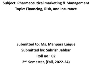 Subject: Pharmaceutical marketing & Management
Topic: Financing, Risk, and Insurance
Submitted to: Ms. Mahpara Laique
Submitted by: Sahrish Jabbar
Roll no.: 02
2nd Semester, (Fall, 2022-24)
 