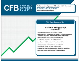 The Complete weekly survey of Canadian Public Financings
Metals, Energy and Technology Edition
Week 10: March 9 to March 13, 2009
www.CanadianFinancing.com




                   Uranium Energy Corp.
                                   NYSE-Alt: UEC

 • ‘Security of supply’ premium with all projects in the U.S.

 • Avg. Target Price of key institutions with coverage is $1.70 = ~425% upside from
   current price (RBC Capital, Haywood, Dundee, National Bank Financial)

 • Highly undervalued based on recent comparable ISR deals

 • Low Permitting Risk in Texas with Draft Permit in hand

 • Low Capex: +/- $25 Million, Low Cost Production: +/- $25/lb;

 • Low Environmental and Geological risks with ISR process

 • Technical team involved with 35 ISR projects in the US

 • Last major ISR project put into production (in 2005) by UEC team in Texas

 • South Texas Uranium Trend “ISR Capital of the Western World”
 