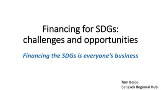 Financing for SDGs:
challenges and opportunities
Financing the SDGs is everyone’s business
Tom Beloe
Bangkok Regional Hub
 