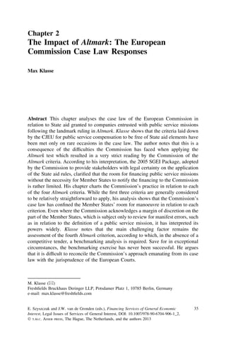 Chapter 2
The Impact of Altmark: The European
Commission Case Law Responses
Max Klasse
Abstract This chapter analyses the case law of the European Commission in
relation to State aid granted to companies entrusted with public service missions
following the landmark ruling in Altmark. Klasse shows that the criteria laid down
by the CJEU for public service compensation to be free of State aid elements have
been met only on rare occasions in the case law. The author notes that this is a
consequence of the difﬁculties the Commission has faced when applying the
Altmark test which resulted in a very strict reading by the Commission of the
Altmark criteria. According to his interpretation, the 2005 SGEI Package, adopted
by the Commission to provide stakeholders with legal certainty on the application
of the State aid rules, clariﬁed that the room for ﬁnancing public service missions
without the necessity for Member States to notify the ﬁnancing to the Commission
is rather limited. His chapter charts the Commission’s practice in relation to each
of the four Altmark criteria. While the ﬁrst three criteria are generally considered
to be relatively straightforward to apply, his analysis shows that the Commission’s
case law has conﬁned the Member States’ room for manoeuvre in relation to each
criterion. Even where the Commission acknowledges a margin of discretion on the
part of the Member States, which is subject only to review for manifest errors, such
as in relation to the deﬁnition of a public service mission, it has interpreted its
powers widely. Klasse notes that the main challenging factor remains the
assessment of the fourth Altmark criterion, according to which, in the absence of a
competitive tender, a benchmarking analysis is required. Save for in exceptional
circumstances, the benchmarking exercise has never been successful. He argues
that it is difﬁcult to reconcile the Commission’s approach emanating from its case
law with the jurisprudence of the European Courts.
M. Klasse (&)
Freshﬁelds Bruckhaus Deringer LLP, Potsdamer Platz 1, 10785 Berlin, Germany
e-mail: max.klasse@freshﬁelds.com
E. Szyszczak and J.W. van de Gronden (eds.), Financing Services of General Economic
Interest, Legal Issues of Services of General Interest, DOI: 10.1007/978-90-6704-906-1_2,
Ó T.M.C. ASSER PRESS, The Hague, The Netherlands, and the authors 2013
35
 