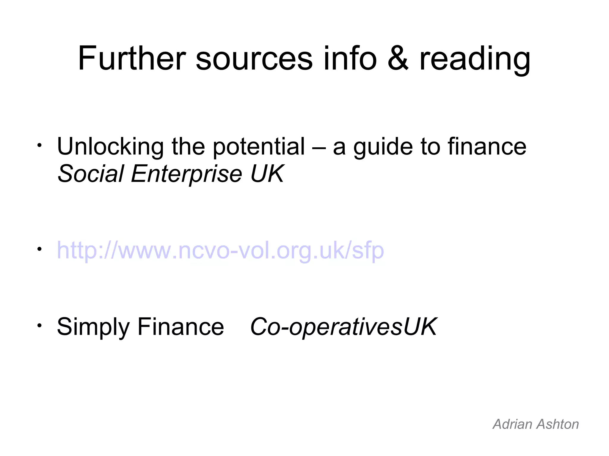 Further sources info & reading Unlocking the potential – a guide to finance Social Enterprise UK http://www.ncvo-vol.org.uk/sfp Simply Finance Co-operativesUK Adrian Ashton