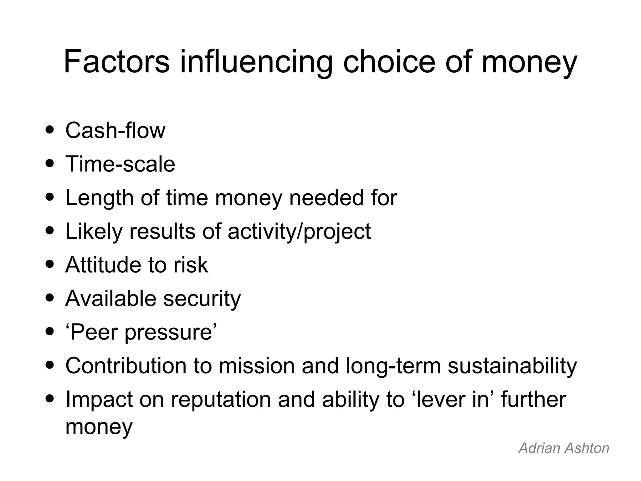 Factors influencing choice of money Cash-flow Time-scale Length of time money needed for Likely results of activity/project Attitude to risk Available security ‘ Peer pressure’ Contribution to mission and long-term sustainability Impact on reputation and ability to ‘lever in’ further money Adrian Ashton