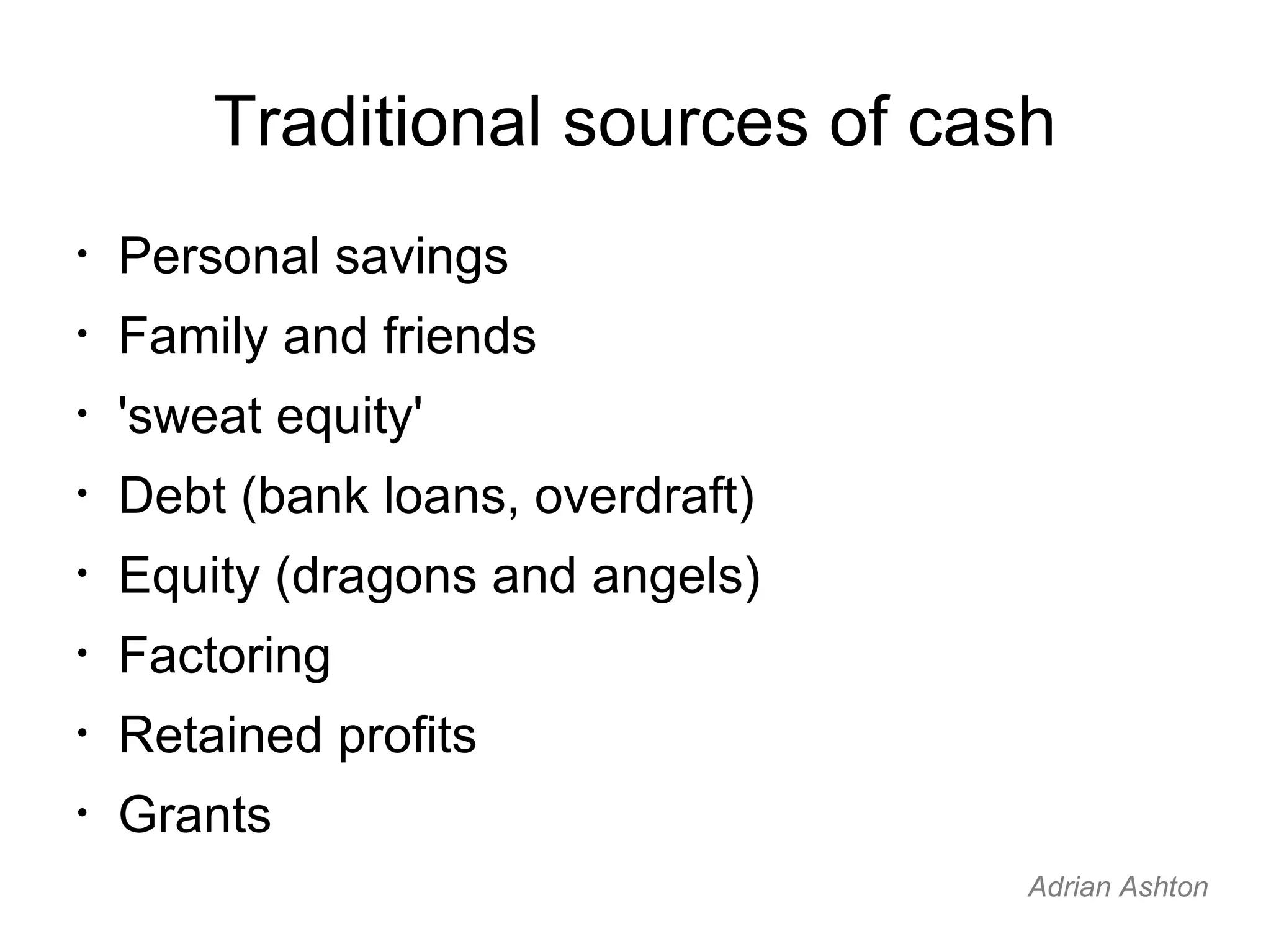 Traditional sources of cash Personal savings Family and friends 'sweat equity' Debt (bank loans, overdraft) Equity (dragons and angels) Factoring Retained profits Grants Adrian Ashton