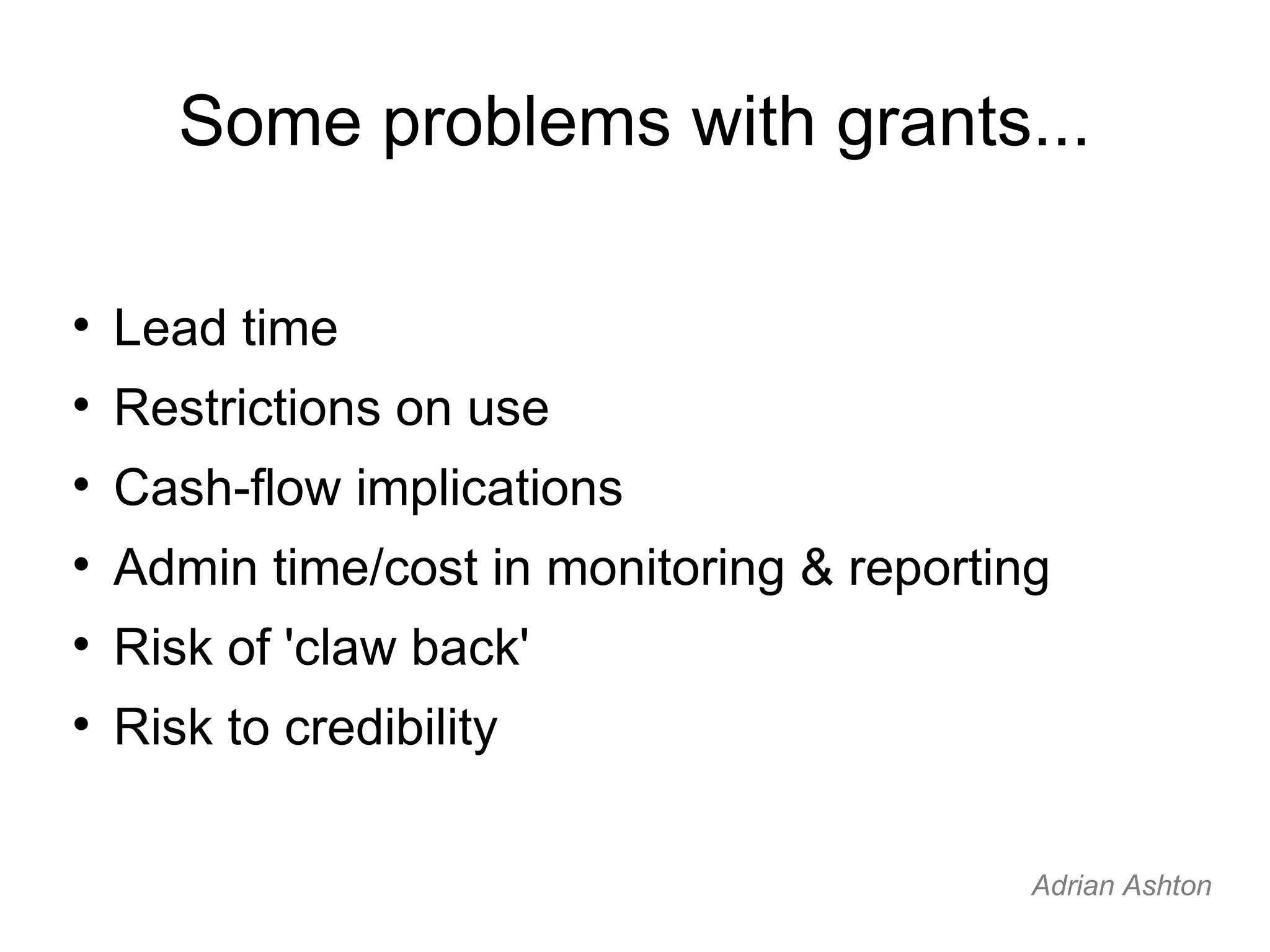 Some problems with grants... Lead time Restrictions on use Cash-flow implications Admin time/cost in monitoring & reporting Risk of 'claw back' Risk to credibility Adrian Ashton