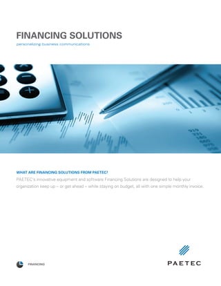 FINANCING SOLUTIONS
PAETEC’s innovative equipment and software Financing Solutions are designed to help your
organization keep up – or get ahead – while staying on budget, all with one simple monthly invoice.
FINANCING
What are Financing Solutions from PAETEC?
 