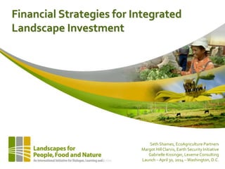 Financial Strategies for Integrated
Landscape Investment
Seth Shames, EcoAgriculture Partners
Margot Hill Clarvis, Earth Security Initiative
Gabrielle Kissinger, Lexeme Consulting
Launch – April 30, 2014 –Washington, D.C.
 