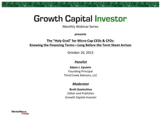 Monthly	
  Webinar	
  Series	
  
	
  

presents	
  
	
  

The	
  “Holy	
  Grail”	
  for	
  Micro-­‐Cap	
  CEOs	
  &	
  CFOs:	
  	
  
Knowing	
  the	
  Financing	
  Terms—Long	
  Before	
  the	
  Term	
  Sheet	
  Arrives	
  
	
  

October	
  10,	
  2013	
  

	
  

Panelist	
  

	
  

Adam	
  J.	
  Epstein	
  
Founding	
  Principal	
  
Third	
  Creek	
  Advisors,	
  LLC	
  
	
  

Moderator	
  
Brett	
  Goetschius	
  
Editor	
  and	
  Publisher	
  
Growth	
  Capital	
  Investor	
  

 