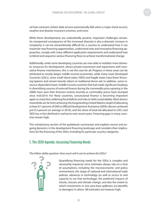 cal loan contracts (where debt service automatically falls when a major shock occurs);
weather and disaster insurance schemes, and more.
While these developments are undoubtedly positive, important challenges remain.
An unexpected consequence of this increased diversity is also a dramatic increase in
complexity; it can be extraordinarily difficult for a country to understand how it can
maximize new financing opportunities, understand new and innovative financing ap-
proaches, comply with many different application requirements and understand how
to blend and sequence various financing flows to achieve transformational change.
Additionally, while some developing countries are now able to mobilize more domes-
tic resources for development, attract private investment and experiment with inno-
vative finance mechanisms, this is not the case for all. Progress in these areas can be
attributed to mostly (large) middle-income economies, while many Least Developed
Countries (LDCs), some small island states (SIDS) and fragile states have fewer financ-
ing ‘options’ and remain heavily reliant on traditional donor aid. In addition, some re-
source-dependent lower-middle income countries that had made significant headway
in diversifying sources of external finance during the commodity price upswing in the
2000s have seen their fortunes reverse recently as commodity prices have slumped
since mid-2014. For these countries, concessional finance is becoming important
again as many face widening fiscal deficits and risks to debt sustainability. Most donors
meanwhile are far from achieving the longstanding United Nations target of allocating
at least 0.7 percent of GNI to Official Development Assistance (ODA) (donors achieved
just 0.3 percent on average in 2016), and the share of total aid allocated to LDCs and
SIDS has in fact declined in real terms over recent years. Financing gaps in many coun-
tries remain high.
This introductory section of the guidebook summarizes and explains recent and on-
going dynamics in the development financing landscape and considers their implica-
tions for the financing of the SDGs, including for particular country categories.
1. The 2030 Agenda: Assessing Financing Needs
The trillion-dollar question: How much will it cost to achieve the SDGs?
Quantifying financing needs for the SDGs is complex and
necessarily imprecise since estimates always rely on a host
of assumptions, including the macroeconomic and policy
environment, the shape of national and international trade
policies, advances in technology (as well as access to and
capacity to use that technology), the predicted impacts of
shocks, stresses and climate change, and also the extent to
which investments in one area have spillovers (co-benefits
or damages) in others. All estimates are however high.
???
FINANCING FOR DEVELOPMENT: THE GLOBAL CONTEXT
10
 