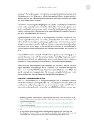 agencies.77
The fund managers oversee the screening and selection of applicants for
the fund, perform due diligence on selected companies, disburse funds to grantees,
perform financial and risk management, monitor the investment portfolio, and market
and advertise the fund’s activities.
Competition for challenge funding begins with calls for targeted proposals from the
private sector against prescribed eligibility criteria. At a minimum, prospecting com-
panies must be able to demonstrate: a track record of at least two years of business op-
erations, implementation of corporate social responsibility policies, audited accounts,
and proof of legal and ethical operations.
Eligible proposals are then vetted by an independent investment panel made up of
relevant experts from business and banking, to decide which ones will be invited to
submit detailed business plans. At this stage, applicants are scrutinized to ensure they
satisfy the core requirements for challenge funding i.e. innovation that delivers ben-
efits for the poor, lack of access to alternative finance, commercial sustainability after
funding ends and potential for replicability through demonstration and imitation ef-
fects.
Successful firms receive a one-off, limited duration grant, usually covering up to 50
percent of project costs with the remainder to be matched by the private sector.78
Disbursements of funds are subject to the achievement of performance milestones
stipulated in the contractual agreement between the fund and winning bidders.
Acceptance rates at the proposal stage can be very low, around 2-4 percent, but much
higher at the final selection stage at over 50 percent.79
An illustration of the process
can be seen from the UNDP-funded Malawi Innovation Challenge Fund (MICF) first
round, which attracted proposals from 202 companies, only 29 of which were invited
to develop business plans, and awarded grants to 22 winning bidders.80
Enterprise Challenge Funds in Action
Since DFID pioneered the use of enterprise challenge funds in developing countries
with its Business Sector Challenge Fund in 1997, around 26 (live and concluded) funds
have been set up by various agencies and governments across the world.81
Total in-
vestment in challenge funds is estimated at over US$ 1 billion, while the average grant
77	 Anne-Marie O’Riordan, James Copestake, Juliette Seibold  David Smith; Triple Line Consulting Ltd. 
University of Bath working paper; December 2013; Challenge Funds in International Development; p.23.
78	 For further information, see:
http://www.undp.org/content/sdfinance/en/home/solutions/enterprise-challenge-fund.html
79	 For further information, see:
http://www.undp.org/content/sdfinance/en/home/solutions/enterprise-challenge-fund.html
80	Ibid.
81	 As of 2013: Anne-Marie O’Riordan, James Copestake, Juliette Seibold  David Smith; Triple Line
Consulting Ltd.  University of Bath working paper; December 2013; Challenge Funds in International
Development; p.23. This figure includes both mixed social and enterprise challenge funds.
FINANCING SOLUTIONS IN FOCUS
100
 