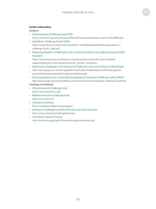 Further Information
Guidance
•	 Understanding Challenge Funds (ODI)
https://www.odi.org/sites/odi.org.uk/files/odi-assets/publications-opinion-files/9086.pdf
•	 Guidelines: Challenge Funds (SIDA)
http://www.sida.se/contentassets/3aa2456211934e8dac038ea55fcddccd/guidelines---
challenge-funds_3466.pdf
•	 Measuring Results in Challenge Funds: Practical Guidelines for Implementing the DCED
Standard
https://www.enterprise-development.org/measuring-results-the-dced-standard/
implementing-the-dced-standard/#Sector_Specific_Guidelines
•	 Meeting the Challenges: How Enterprise Challenge Funds Can be Made to Work Better
http://www.geg.ox.ac.uk/sites/geg/files/How%20can%20enterprise%20challenge%20
funds%20be%20made%20to%20work%20better.pdf
•	 Financing Solutions for Sustainable Development: Enterprise Challenge Funds (UNDP)
http://www.undp.org/content/sdfinance/en/home/solutions/enterprise-challenge-fund.html
Challenge Fund Websites
•	 Africa Enterprise Challenge Fund
https://www.aecfafrica.org/
•	 Malawi Innovation Challenge Fund
http://www.micf.mw/
•	 Compete Caribbean
http://competecaribbean.org/program/
•	 Enterprise Challenge Fund for the Pacific and South-East Asia
http://www.enterprisechallengefund.org/
•	 Innovations Against Poverty
http://www.snv.org/project/innovations-against-poverty-iap
FINANCING SOLUTIONS IN FOCUS
103
 