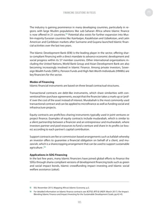 The industry is gaining prominence in many developing countries, particularly in re-
gions with large Muslim populations like sub-Saharan Africa where Islamic finance
is now offered in 21 countries.93
Potential also exists for further expansion into Mus-
lim-majority Eurasian countries like Azerbaijan, Kazakhstan and Uzbekistan, and Latin
American and Caribbean markets after Suriname and Guyana launched Islamic finan-
cial activities over the last two years.
The Islamic Development Bank (IDB) is the leading player in the sector, offering shar-
ia-compliant financing with a direct mandate to advance economic development and
social progress within its 57 member countries. Other international organizations in-
cluding the United Nations, World Bank Group and Asian Development Bank are also
becoming increasingly involved in Islamic Finance. Among private investors, Sover-
eignWealth Funds (SWFs), Pension Funds and High-Net-Worth-Individuals (HNWIs) are
key financiers for the sector.
Modes of Financing
Islamic financial instruments are based on three broad contractual structures.
Transactional contracts are debt-like instruments, which share similarities with con-
ventional hire-purchase agreements, except that the financier takes a mark-up or‘prof-
it’over the cost of the asset instead of interest. Murabahah is the most commonly used
transactional contract and can be applied to microfinance as well as funding social and
infrastructure projects.
Equity contracts are profit/loss sharing instruments typically used in joint ventures or
project finance. Examples of equity contracts include mudarabah, which is similar to
a silent partnership between a financier and an entrepreneur and musharakah, where
investors partner and pool resources to fund a venture and share in its profits (or loss-
es) according to each partner’s capital contribution.
Support contracts are fee or commission based arrangements such as kafalah whereby
an investor offers to guarantee a financial obligation on behalf of a client, and mu-
zara’ah, which is a sharecropping arrangement that can be used to support sustainable
agriculture .94
Applications in SDG Financing
In the last few years, many Islamic financiers have joined global efforts to finance the
SDGs through sharia-compliant versions of development financing tools such as green
and social impact bonds, Islamic crowdfunding impact investing and Islamic social
welfare assistance (zakat).
93	 EIU; November 2015; Mapping Africa’s Islamic Economy; p.3.
94	 For detailed information on Islamic finance contracts see: IICPSD, IRTI  UNDP; March 2017; I for Impact:
Blending Islamic Finance and Impact Investing for the Sustainable Development Goals; pp.42-45.
FINANCING SOLUTIONS IN FOCUS
105
 