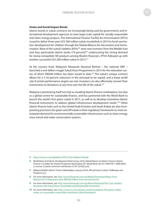 Green and Social Impact Bonds
Islamic bonds or sukuk contracts are increasingly being used by governments and in-
ternational development agencies to raise large-scale capital for socially responsible
and clean energy projects. The International Finance Facility for Immunisation (IFFm)
issued its debut three-year US$ 500 million sukuk murabahah in 2014 to fund vaccina-
tion development for children through the Global Alliance for Vaccination and Immu-
nisation. Most of the sukuk’s bidders (85%)95
were new investors from the Middle-East
and Asia, particularly Islamic banks (74 percent)96
underscoring the strong demand
for sharia-compatible SRI products among Muslim financiers. IFFIm followed up with
another successful US$ 200 million sukuk in 2015.97
At the country level, Malaysia’s Khazanah Nasional Berhad – the national SWF –
launched a one-billion-ringgit Sukuk Ihsan Programme in 2015 for the education sec-
tor, of which RM200 million has been issued to date.98
The sukuk’s unique contract
allows for a 3.18 percent reduction in the principal to be repaid, and a lower profit
rate if certain performance targets are met. Investors can also effectively convert their
investments to donations at any time over the life of the sukuk.99
Malaysia is positioning itself not only as a leading Islamic finance marketplace, but also
as a global centre for sustainable finance, and has partnered with the World Bank to
launch the world’s first green sukuk in 2017, as well as to develop innovative Islamic
financial instruments to address global infrastructure development needs.100
Other
Islamic finance hubs such as the United Arab Emirates and Saudi Arabia are also incor-
porating provisions for green and SRI sukuk in their regulatory frameworks to meet an-
ticipated demand for environmentally sustainable infrastructure such as clean energy,
mass transit and water conservation systems.
95	 https://www.sc.com/global/av/IFFm-Press-Release-EN.pdf
96	 World Bank and Islamic Development Bank Group; 2016; Global Report on Islamic Finance: Islamic
Finance: A Catalyst for Shared Prosperity; Washington, DC: World Bank; doi:10.1596/978-1-4648-0926-
2; License: Creative Commons Attribution CC BY 3.0 IGO; p.95.
97	 Malaysia World’s Islamic Finance Marketplace; January 2016; SRI and Green Sukuk: Challenges and
Prospects; p.2.
98	 For more information, see: http://www.khazanah.com.my/Media-Downloads/News-Press-
Releases/2017/Khazanah-raises-RM100-million-from-second-tranche
99	 For more information, see: http://www.khazanah.com.my/About-Khazanah/Our-Case-Studies/
Khazanah-360/Sukuk-Ihsan-Sustainable-and-Responsible-Investment
100	 For more information, see: https://www.sc.com.my/post_archive/malaysias-first-green-sukuk-
under-scs-sustainable-responsible-investment-sukuk-framework/
FINANCING SOLUTIONS IN FOCUS
106
 