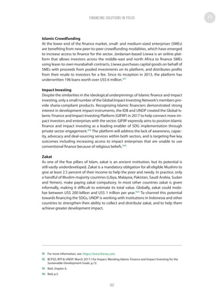 Islamic Crowdfunding
At the lower end of the finance market, small- and medium-sized enterprises (SMEs)
are benefiting from new peer-to-peer crowdfunding modalities, which have emerged
to increase access to finance for the sector. Jordanian-based Liwwa is an online plat-
form that allows investors across the middle-east and north Africa to finance SMEs
using lease-to-own murabahah contracts. Liwwa purchases capital goods on behalf of
SMEs with proceeds from pooled investments on its platform, and distributes profits
from their resale to investors for a fee. Since its inception in 2013, the platform has
underwritten 196 loans worth over US$ 6 million.101
Impact Investing
Despite the similarities in the ideological underpinnings of Islamic finance and impact
investing, only a small number of the Global Impact Investing Network’s members pro-
vide sharia-compliant products. Recognizing Islamic financiers demonstrated strong
interest in development impact instruments, the IDB and UNDP created the Global Is-
lamic Finance and Impact Investing Platform (GIFIIP) in 2017 to help connect more im-
pact investors and enterprises with the sector. GIFIIP expressly aims to position Islamic
finance and impact investing as a leading enabler of SDG implementation through
private sector engagement.102
The platform will address the lack of awareness, capac-
ity, advocacy and deal-sourcing services within both sectors, and is targeting five key
outcomes including increasing access to impact enterprises that are unable to use
conventional finance because of religious beliefs.103
Zakat
As one of the five pillars of Islam, zakat is an ancient institution, but its potential is
still vastly underdeveloped. Zakat is a mandatory obligation for all eligible Muslims to
give at least 2.5 percent of their income to help the poor and needy. In practice, only
a handful of Muslim-majority countries (Libya, Malaysia, Pakistan, Saudi Arabia, Sudan
and Yemen), make paying zakat compulsory. In most other countries zakat is given
informally, making it difficult to estimate its total value. Globally, zakat could mobi-
lize between US$ 200 billion and US$ 1 trillion per year.104
To channel this potential
towards financing the SDGs, UNDP is working with institutions in Indonesia and other
countries to strengthen their ability to collect and distribute zakat, and to help them
achieve greater development impact.
101	 For more information, see: https://www.liwwa.com
102	 IICPSD, IRTI  UNDP; March 2017; I for Impact: Blending Islamic Finance and Impact Investing for the
Sustainable Development Goals; p.72.
103	 Ibid; chapter 6.
104	 Ibid; p.5.
FINANCING SOLUTIONS IN FOCUS
107
 