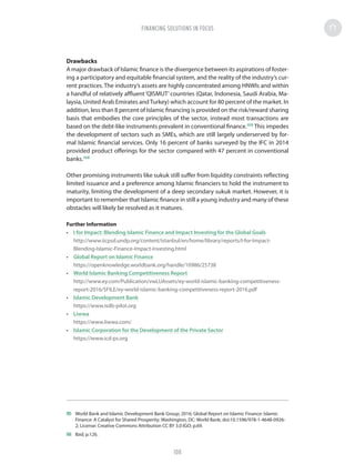 Drawbacks
A major drawback of Islamic finance is the divergence between its aspirations of foster-
ing a participatory and equitable financial system, and the reality of the industry’s cur-
rent practices. The industry’s assets are highly concentrated among HNWIs and within
a handful of relatively affluent‘QISMUT’countries (Qatar, Indonesia, Saudi Arabia, Ma-
laysia, United Arab Emirates andTurkey) which account for 80 percent of the market. In
addition, less than 8 percent of Islamic financing is provided on the risk/reward sharing
basis that embodies the core principles of the sector, instead most transactions are
based on the debt-like instruments prevalent in conventional finance.105
This impedes
the development of sectors such as SMEs, which are still largely underserved by for-
mal Islamic financial services. Only 16 percent of banks surveyed by the IFC in 2014
provided product offerings for the sector compared with 47 percent in conventional
banks.106
Other promising instruments like sukuk still suffer from liquidity constraints reflecting
limited issuance and a preference among Islamic financiers to hold the instrument to
maturity, limiting the development of a deep secondary sukuk market. However, it is
important to remember that Islamic finance in still a young industry and many of these
obstacles will likely be resolved as it matures.
Further Information
•	 I for Impact: Blending Islamic Finance and Impact Investing for the Global Goals
http://www.iicpsd.undp.org/content/istanbul/en/home/library/reports/I-for-Impact-
Blending-Islamic-Finance-Impact-Investing.html
•	 Global Report on Islamic Finance
https://openknowledge.worldbank.org/handle/10986/25738
•	 World Islamic Banking Competitiveness Report
http://www.ey.com/Publication/vwLUAssets/ey-world-islamic-banking-competitiveness-
report-2016/$FILE/ey-world-islamic-banking-competitiveness-report-2016.pdf
•	 Islamic Development Bank
https://www.isdb-pilot.org
•	 Liwwa
https://www.liwwa.com/
•	 Islamic Corporation for the Development of the Private Sector
https://www.icd-ps.org
105	 World Bank and Islamic Development Bank Group; 2016; Global Report on Islamic Finance: Islamic
Finance: A Catalyst for Shared Prosperity; Washington, DC: World Bank; doi:10.1596/978-1-4648-0926-
2; License: Creative Commons Attribution CC BY 3.0 IGO; p.69.
106	 Ibid; p.126.
FINANCING SOLUTIONS IN FOCUS
108
 