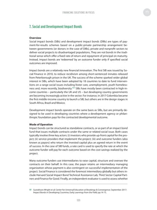 7. Social and Development Impact Bonds
Overview
Social impact bonds (SIBs) and development impact bonds (DIBs) are types of pay-
ment-for-results schemes based on a public-private partnership arrangement be-
tween governments (or donors in the case of DIBs), private and nonprofit sectors to
deliver social projects to disadvantaged populations. They are not bonds in the tradi-
tional sense which offer a fixed rate of return and repayment of principal on maturity.
Instead, impact bonds are ‘redeemed’ by an outcome funder only if specified social
outcomes are improved.
Impact bonds are a relatively new financial innovation. The first SIB was issued by So-
cial Finance in 2010, to reduce recidivism among short-sentenced inmates released
from Peterborough prison in the UK. The success of the scheme sparked wider global
interest in SIBs, which have been adopted by 18 countries to date to fund interven-
tions on a range social issues including foster care, unemployment, youth homeless-
ness and, more recently, biodiversity.107
SIBs have mostly been contracted in high-in-
come countries – particularly the UK and US – but developing country governments
are becoming increasingly active in the sector. For instance, in 2017 Colombia became
the first middle-income country to launch a SIB, but others are in the design stages in
South Africa, Brazil and Mexico.
Development impact bonds operate on the same basis as SIBs, but are primarily de-
signed to be used in developing countries where a development agency or philan-
thropic foundation pays for the contracted developmental outcome.
Mode of Operation
Impact bonds can be structured as standalone contracts, or as part of an impact bond
fund that issues multiple contracts under the same or related social issue. Both cases
typically involve three key actors: (i) investors who provide up-front capital for the pro-
ject; (ii) service providers that implement the project; (iii) and outcome funders (also
known as payors) who return the invested capital plus an agreed return in the event
of success. In the case of SIB funds, a rate card is used to specify the rate at which the
outcome funder will pay for each outcome based on the cost savings realized by the
project.
Many outcome funders use intermediaries to raise capital, structure and oversee the
contracts on their behalf. In this case, the payor retains an intermediary managing
organization whose payment is also contingent on successful implementation of the
project. Social Finance is considered the foremost intermediary globally but others in-
clude Harvard Social Impact Bond Technical Assistance Lab, Third Sector Capital Part-
ners and Finance for Good. Finally, an independent evaluator is used to assess whether
107	 Gustafsson-Wright et al; Center for Universal Education at Brookings  Convergence; September 2017;
Impact Bonds in Developing Countries; Early Learnings from the Field; pp.14-15.
FINANCING SOLUTIONS IN FOCUS
109
 