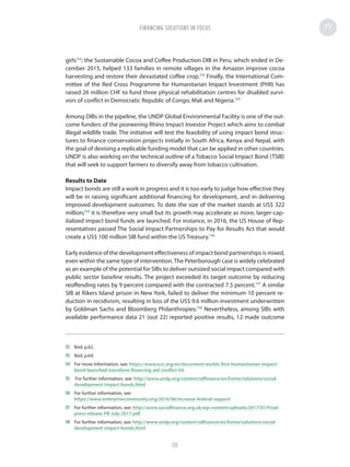 girls112
; the Sustainable Cocoa and Coffee Production DIB in Peru, which ended in De-
cember 2015, helped 133 families in remote villages in the Amazon improve cocoa
harvesting and restore their devastated coffee crop.113
Finally, the International Com-
mittee of the Red Cross Programme for Humanitarian Impact Investment (PHII) has
raised 26 million CHF to fund three physical rehabilitation centres for disabled survi-
vors of conflict in Democratic Republic of Congo, Mali and Nigeria.114
Among DIBs in the pipeline, the UNDP Global Environmental Facility is one of the out-
come funders of the pioneering Rhino Impact Investor Project which aims to combat
illegal wildlife trade. The initiative will test the feasibility of using impact bond struc-
tures to finance conservation projects initially in South Africa, Kenya and Nepal, with
the goal of devising a replicable funding model that can be applied in other countries.
UNDP is also working on the technical outline of a Tobacco Social Impact Bond (TSIB)
that will seek to support farmers to diversify away from tobacco cultivation.
Results to Date
Impact bonds are still a work in progress and it is too early to judge how effective they
will be in raising significant additional financing for development, and in delivering
improved development outcomes. To date the size of the market stands at US$ 322
million;115
it is therefore very small but its growth may accelerate as more, larger-cap-
italized impact bond funds are launched. For instance, in 2016, the US House of Rep-
resentatives passed The Social Impact Partnerships to Pay for Results Act that would
create a US$ 100 million SIB fund within the US Treasury.116
Early evidence of the development effectiveness of impact bond partnerships is mixed,
even within the same type of intervention.The Peterborough case is widely celebrated
as an example of the potential for SIBs to deliver outsized social impact compared with
public sector baseline results. The project exceeded its target outcome by reducing
reoffending rates by 9 percent compared with the contracted 7.5 percent.117
A similar
SIB at Rikers Island prison in New York, failed to deliver the minimum 10 percent re-
duction in recidivism, resulting in loss of the US$ 9.6 million investment underwritten
by Goldman Sachs and Bloomberg Philanthropies.118
Nevertheless, among SIBs with
available performance data 21 (out 22) reported positive results, 12 made outcome
112	 Ibid; p.62.
113	 Ibid; p.64.
114	 For more information, see: https://www.icrc.org/en/document/worlds-first-humanitarian-impact-
bond-launched-transform-financing-aid-conflict-hit
115	 For further information, see: http://www.undp.org/content/sdfinance/en/home/solutions/social-
development-impact-bonds.html
116	 For further information, see:
https://www.enterprisecommunity.org/2016/06/increase-federal-support
117	 For further information, see: http://www.socialfinance.org.uk/wp-content/uploads/2017/07/Final-
press-release-PB-July-2017.pdf
118	 For further information, see: http://www.undp.org/content/sdfinance/en/home/solutions/social-
development-impact-bonds.html
FINANCING SOLUTIONS IN FOCUS
111
 