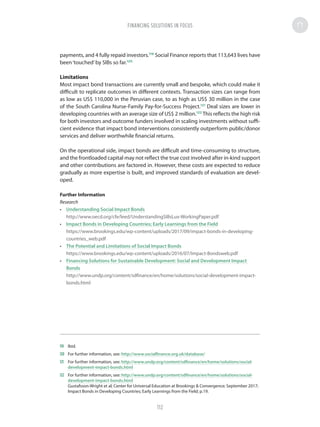 payments, and 4 fully repaid investors.119
Social Finance reports that 113,643 lives have
been‘touched’by SIBs so far.120
Limitations
Most impact bond transactions are currently small and bespoke, which could make it
difficult to replicate outcomes in different contexts. Transaction sizes can range from
as low as US$ 110,000 in the Peruvian case, to as high as US$ 30 million in the case
of the South Carolina Nurse-Family Pay-for-Success Project.121
Deal sizes are lower in
developing countries with an average size of US$ 2 million.122
This reflects the high risk
for both investors and outcome funders involved in scaling investments without suffi-
cient evidence that impact bond interventions consistently outperform public/donor
services and deliver worthwhile financial returns.
On the operational side, impact bonds are difficult and time-consuming to structure,
and the frontloaded capital may not reflect the true cost involved after in-kind support
and other contributions are factored in. However, these costs are expected to reduce
gradually as more expertise is built, and improved standards of evaluation are devel-
oped.
Further Information
Research
•	 Understanding Social Impact Bonds
http://www.oecd.org/cfe/leed/UnderstandingSIBsLux-WorkingPaper.pdf
•	 Impact Bonds in Developing Countries; Early Learnings from the Field
https://www.brookings.edu/wp-content/uploads/2017/09/impact-bonds-in-developing-
countries_web.pdf
•	 The Potential and Limitations of Social Impact Bonds
https://www.brookings.edu/wp-content/uploads/2016/07/Impact-Bondsweb.pdf
•	 Financing Solutions for Sustainable Development: Social and Development Impact
Bonds
http://www.undp.org/content/sdfinance/en/home/solutions/social-development-impact-
bonds.html
119	Ibid.
120	 For further information, see: http://www.socialfinance.org.uk/database/
121	 For further information, see: http://www.undp.org/content/sdfinance/en/home/solutions/social-
development-impact-bonds.html
122	 For further information, see: http://www.undp.org/content/sdfinance/en/home/solutions/social-
development-impact-bonds.html
Gustafsson-Wright et al; Center for Universal Education at Brookings  Convergence; September 2017;
Impact Bonds in Developing Countries; Early Learnings from the Field; p.19.
FINANCING SOLUTIONS IN FOCUS
112
 