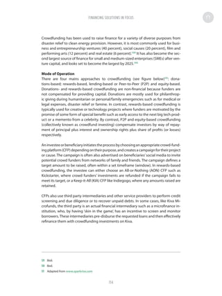 Crowdfunding has been used to raise finance for a variety of diverse purposes from
disaster relief to clean energy provision. However, it is most commonly used for busi-
ness and entrepreneurship ventures (40 percent), social causes (20 percent), film and
performing arts (12 percent) and real estate (6 percent).129
It has also become the sec-
ond largest source of finance for small and medium-sized enterprises (SMEs) after ven-
ture capital, and looks set to become the largest by 2025.130
Mode of Operation
There are four mains approaches to crowdfunding (see figure below)131
: dona-
tions-based; rewards-based, lending-based or Peer-to-Peer (P2P) and equity-based.
Donations- and rewards-based crowdfunding are non-financial because funders are
not compensated for providing capital. Donations are mostly used for philanthrop-
ic giving during humanitarian or personal/family emergencies such as for medical or
legal expenses, disaster relief or famine. In contrast, rewards-based crowdfunding is
typically used for creative or technology projects where funders are motivated by the
promise of some form of special benefit such as early access to the next big tech prod-
uct or a memento from a celebrity. By contrast, P2P and equity-based crowdfunding
(collectively known as crowdfund investing) compensate investors by way of repay-
ment of principal plus interest and ownership rights plus share of profits (or losses)
respectively.
Aninvesteeorbeneficiaryinitiatestheprocessbychoosinganappropriatecrowd-fund-
ingplatform(CFP)dependingontheirpurpose,andcreatesacampaignfortheirproject
or cause. The campaign is often also advertised on beneficiaries’social media to invite
potential crowd funders from networks of family and friends. The campaign defines a
target amount to be raised, often within a set timeframe (window). In rewards-based
crowdfunding, the investee can either choose an All-or-Nothing (AON) CFP such as
Kickstarter, where crowd funders’ investments are refunded if the campaign fails to
meet its target, or a Keep-it-All (KIA) CFP like Indiegogo, where any amounts raised are
retained.
CFPs also use third party intermediaries and other service providers to perform credit
screening and due diligence or to recover unpaid debts. In some cases, like Kiva Mi-
crofunds, the third party is an actual financial intermediary such as a microfinance in-
stitution, who, by having ‘skin in the game’, has an incentive to screen and monitor
borrowers.These intermediaries pre-disburse the requested loans and then effectively
refinance them with crowdfunding investments on Kiva.
129	Ibid.
130	Ibid.
131	 Adapted from www.sparkrise.com
FINANCING SOLUTIONS IN FOCUS
114
 