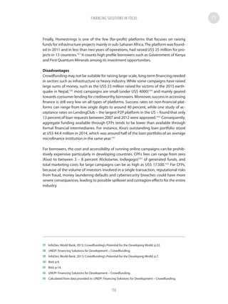 Finally, Homestrings is one of the few (for-profit) platforms that focuses on raising
funds for infrastructure projects mainly in sub-Saharan Africa.The platform was found-
ed in 2011 and in less than two years of operations, had raised US$ 25 million for pro-
jects in 13 countries.137
It counts high profile borrowers such as Government of Kenya
and First Quantum Minerals among its investment opportunities.
Disadvantages
Crowdfunding may not be suitable for raising large-scale, long-term financing needed
in sectors such as infrastructure or heavy industry. While some campaigns have raised
large sums of money, such as the US$ 23 million raised for victims of the 2015 earth-
quake in Nepal,138
most campaigns are small (under US$ 4000)139
and mainly geared
towards consumer lending for creditworthy borrowers. Moreover, success in accessing
finance is still very low on all types of platforms. Success rates on non-financial plat-
forms can range from low single digits to around 40 percent, while one study of ac-
ceptance rates on LendingClub – the largest P2P platform in the US – found that only
13 percent of loan requests between 2007 and 2012 were approved.140
Consequently,
aggregate funding available through CFPs tends to be lower than available through
formal financial intermediaries. For instance, Kiva’s outstanding loan portfolio stood
at US$ 44.4 million in 2014, which was around half of the loan portfolio of an average
microfinance institution in the same year.141
For borrowers, the cost and accessibility of running online campaigns can be prohib-
itively expensive particularly in developing countries. CPFs fees can range from zero
(Kiva) to between 3 – 8 percent (Kickstarter, Indiegogo)142
of generated funds, and
total marketing costs for large campaigns can be as high as US$ 17,500.143
For CFPs,
because of the volume of investors involved in a single transaction, reputational risks
from fraud, money laundering defaults and cybersecurity breaches could have more
severe consequences, leading to possible spillover and contagion effects for the entire
industry.
137	 InfoDev, World Bank; 2013; Crowdfunding’s Potential for the Developing World; p.32.
138	 UNDP: Financing Solutions for Development – Crowdfunding.
139	 InfoDev, World Bank; 2013; Crowdfunding’s Potential for the Developing World; p.7.
140	 Ibid; p.9.
141	 Ibid; p.14.
142	 UNDP: Financing Solutions for Development – Crowdfunding.
143	 Calculated from data provided in: UNDP: Financing Solutions for Development – Crowdfunding.
FINANCING SOLUTIONS IN FOCUS
116
 
