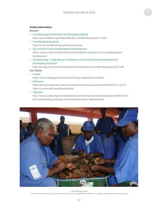 Further Information
Research
•	 Crowdfunding’s Potential for the Developing World
http://www.infodev.org/infodev-files/wb_crowdfundingreport-v12.pdf
•	 Crowdfunding Academy
http://www.crowdfundingacademy.eu/en/main
•	 Dos and Don’ts of Crowdfunding for Development
https://www.scribd.com/document/225225200/Dos-and-Don-ts-of-crowdfunding-for-
development
•	 Crowdfunding – A Significant Contribution to Financial System Development in
Developing Countries?
http://fs-unep-centre.org/sites/default/files/publications/crowdfundingaugust2015.pdf
Case Studies
•	 Croatia
https://www.indiegogo.com/projects/energy-independent-school#/
•	 Indonesia
http://www.id.undp.org/content/indonesia/en/home/presscenter/articles/2016/11/16/10-
steps-to-successful-crowdfunding.html
•	 Tajikistan
http://www.tj.undp.org/content/tajikistan/en/home/presscenter/pressreleases/2016/05/31/
first-crowdfunding-campaign-of-its-kind-launched-in-tajikistan.html
UNDP Mariana Nissen
Cash-for-work activities to jump start the local economy and facilitate the delivery of urgently needed humanitarian assistance
FINANCING SOLUTIONS IN FOCUS
117
 