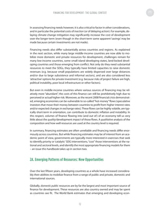 In assessing financing needs however, it is also critical to factor in other considerations,
and in particular the potential costs of inaction (or of delaying action). For example, de-
laying climate change mitigation may significantly increase the cost of development
over the longer-term (even though in the short-term some apparent ‘savings’ may be
made because certain investments are not made).
Financing needs also differ substantially across countries and regions. As explained
in the next section, while many large middle-income countries are now able to mo-
bilize more domestic and private resources for development, challenges remain for
many low-income countries, some small island developing states, land-locked devel-
oping countries and those emerging from conflict. Not only do they need substantial
resources to meet the SDGs, they typically have limited capacities to raise domestic
revenues (e.g. because small populations are widely dispersed over large distances
and/or due to large subsistence and informal sectors), and are also considered less
‘attractive’options for private investment (e.g. because risks of project failure are high,
political instability, poor local infrastructure or other factors).
But even in middle-income countries where various sources of financing may be rel-
atively more “abundant”, the costs of this finance can still be prohibitively high due to
perceived or actual higher risk. Moreover, as the recent 2008 financial crisis demonstrat-
ed, emerging economies can be vulnerable to so-called“hot-money”flows (speculative
investors that move their money between countries to profit from higher interest rates
and/or expected changes in exchange rates).These flows can be highly volatile, are typ-
ically short-term in orientation, can contribute to domestic inflation and instability. In
this respect, volumes of finance flowing into (and out of) of an economy tell us very
little about the quality/development impact of those flows. A qualitative analysis of the
composition and how well resources are used at the country level is required.
In summary, financing estimates are often unreliable and financing needs differ enor-
mously across countries. But while financing estimates may be of interest from an aca-
demic point of view, governments are typically more interested in exercises that seek
to identify priority or‘catalytic’SDG interventions,“cost”those interventions at the na-
tional and sectoral levels, and identify the most appropriate financing models for them
– an issue this handbook takes up in section two.
2A. Emerging Patterns of Resources: New Opportunities
Over the last fifteen years, developing countries as a whole have increased considera-
bly their abilities to mobilize finance from a range of public and private, domestic and
international sources.
Globally, domestic public resources are by far the largest and most important source of
finance for development. These resources are also country owned and may be spent
as countries see fit. The World Bank estimates that emerging and developing econ-
FINANCING FOR DEVELOPMENT: THE GLOBAL CONTEXTFINANCING FOR DEVELOPMENT: THE GLOBAL CONTEXT
12
 