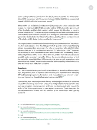 active US Tropical Forest Conservation Act (TFCN), which made US$ 223 million of bi-
lateral DNS transactions with 14 countries between 1998 and 2013 that are expected
to yield US$ 339 million in conservation finance.151
Bilateral DNS can also be structured as third-party swaps (also called subsidized debt
swaps). For instance, in 2016 TNC brokered a bilateral DNS between the government
of the Seychelles and Paris Club creditors, which yielded US$ 22 million to invest in
marine conservation.152
The debt was purchased by the Seychelles’ Conservation and
Climate Adaptation Trust which was set up to manage the endowment. Other partici-
pants in the deal included the DiCaprio Foundation, Oak Foundation and Government
of Seychelles-UNDP-Global Environment Facility Programme.153
TNC hopes that the Seychellois experience will help revive wider interest in DNS follow-
ing their relative decline since the 2000s, particularly given the emergence of a strong
climate finance agenda in recent years.The value of transactions fell to US$ 450 million
between 2000 and 2010, compared with around US$ 2 billion in the 1990s.154
However,
the availability of more comprehensive debt relief schemes such as the Heavily Indebt-
ed Country Initiative (HIPC) on the official debt side, and the more attractive discounts
available on the secondary market for debt on the commercial side, continue to limit
the market for future DNS. Many HIPC countries that have recently regained access to
external capital markets may also not want to be seen as needing debt relief so soon
after the bulk of their debts were cancelled.
Drawbacks
DNS are complex to arrange and costly to administer. As with most debt restructur-
ings, they can take years to negotiate often requiring prior implementation of lengthy
IMF stabilization programmes. Transaction costs involved can range between 1.5 per-
cent and 5 percent of the debt’s face value in commercial DNS.155
Domestically, high inflation prevalent in many developing countries could erode the
value of local currency endowment funds unless hedged. Political and economic risks
such as corruption, mismanagement and fiscal constraints could also impact the
ability of the debtor government to make agreed repayments. Finally, incentives for
debtor-governments to enter into DNS is limited by the minimal debt relief typically
achieved.
151	 For more information, see: https://www.usaid.gov/biodiversity/TFCA
152	 For more information, see:
https://www.nature.org/ourinitiatives/regions/africa/wherewework/seychelles.xml
153	 For more information, see:
http://www.undp.org/content/sdfinance/en/home/solutions/debt-for-nature-swaps.html
154	Ibid.
155	 For further information, see:
https://www.cbd.int/doc/nbsap/finance/Guide_Debt_Nov2001.pdf; p.9.
FINANCING SOLUTIONS IN FOCUS
120
 