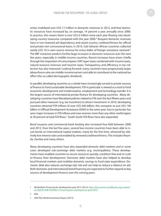 omies mobilized over US$ 7.7 trillion in domestic revenues in 2012, and that domes-
tic resources have increased by, on average, 14 percent a year annually since 2000.
In practice, this means there is over US$ 6 trillion more each year flowing into devel-
oping country treasuries compared with the year 2000.5
Buoyant domestic revenues
have in turn lowered aid dependency and raised country creditworthiness for official
and private non-concessional loans; in 2010, Sub-Saharan African countries collected
nearly US$ 10 in own-source revenue for every dollar of foreign assistance received.6
The IMF moreover predicts further large increases in domestic resources over the next
few years, especially in middle-income countries. Recent increases have arisen chiefly
through the imposition of consumption (VAT-type) taxes combined with income taxes,
natural resource revenues and tourism taxes. Transparency and efficiency in tax col-
lection has also improved. Looking forward, many countries have progressively larger
labourforces who are middle-income earners and able to contribute to the national tax
effort (the so-called demographic dividend).
In parallel, developing countries as a whole have increasingly turned to private sources
of finance to fund sustainable development. FDI in particular is viewed as a tool to fund
economic development and modernization, employment and technology transfer. It is
the largest source of international private finance for developing countries. Many de-
veloping countries have liberalized policies related to FDI over the last fifteen years and
pursued other measures (e.g. tax incentives) to attract investment. In 2016, developing
countries attracted FDI inflows of over US$ 646 billion; this compares to just US$ 140
billion in Official Development Assistance (ODA) in the same year. Asia in particular has
seen major increases in FDI inflows and now receives more than any other world region
at 30 percent of total FDI flows.7
South-South FDI flows have also expanded.
Bond issuance and commercial bank lending also increased four-fold between 2000
and 2012. Over the last five years, several low-income countries have been able to is-
sue bonds on international capital markets, many for the first time, attracted by rela-
tively low interest rates and enabled by renewed creditworthiness.This includes Rwan-
da, Zambia and many others.
Many developing countries have also expanded domestic debt markets and in some
cases developed sub-sovereign debt markets (e.g. municipalities). These develop-
ments have enabled countries to secure resources quickly, condition-free and at-scale
to finance their development. Domestic debt markets have also helped to develop
local financial markets and mobilize domestic savings to fund state expenditure. Do-
mestic debt also reduces exchange rate risk and can help to reduce a reliance on aid.
Both domestic and international bond financing are expected to further expand as key
sources of development finance over the coming years.
5	 World Bank, Financing for development post 2015 (2013): http://documents.worldbank.org/curated/
en/206701468158366611/Financing-for-development-post-2015
6	Ibid.
7	 UNCTAD, World Investment Report (2015).
FINANCING FOR DEVELOPMENT: THE GLOBAL CONTEXTFINANCING FOR DEVELOPMENT: THE GLOBAL CONTEXT
13
 