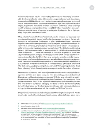Global financial assets are also considered a potential source of financing for sustain-
able development. Stocks, public debt securities, corporate bonds, bank deposits etc.
amounted to US$ 294 trillion in 2014.8
Redirecting even a small percentage of this total
annual investment towards sustainable development objectives could have a major
impact. In particular, institutional investors (i.e. pension and mutual funds, sovereign
wealth funds etc.) which combined hold over US$ 85 trillion in assets have been iden-
tified as a potential source of financing for sustainable development due to their rela-
tively longer-term investment horizons.9
Many valuable “sustainable finance” initiatives have also emerged and expanded over
recent years (“sustainable finance” is defined as those private investments that are sub-
ject to social, environmental, development or other considerations). Impact investment
in particular has increased in prominence over recent years. Impact investments are in-
vestments in companies, organizations or funds which aim to achieve a measurable so-
cial or environmental impact, alongside a financial return.10
The Global Impact Investing
Network (GIIN) estimates a market of approximately US$ 114 billion in impact investing
assets, of which US$ 22.1 billion was committed in 2016. Expected growth in 2017 is over
25 percent. Sixty percent of impact investors (respondents to GIIN surveys) report their in-
vestments are aligned to the SDGs.11
Many large companies have also created or expand-
ed corporate social responsibility programmes with a key focus on international develop-
ment.There is also increasing interest in and use of environmental and social governance
(ESG) indicators by international investors. In some countries (e.g. the South African and
Thai stock exchanges), ESG reporting is being promoted.This has some potential to direct
larger volumes of private finance to sustainable development in the medium to long run.
Philanthropic foundations have also expanded their international development co-
operation activities over recent years, and have become key partners to traditional
bilateral and multilateral development agencies. While the large international philan-
thropists tend dominate the headlines (the Gates Foundation, Ford Foundation, Open
Society Foundation etc.), it is also important not to overlook (nor understate) the role
that small domestic foundations often play in national and local development efforts
(in both industrialized and developing countries). Private aid is estimated at between
US$ 60-70 billion annually (about half that provided by OECD DAC donors).
Diaspora resources represent another key source of financing for development. Private
cross-border transfers from individuals have increased substantially over recent years.
8	 IMF, World Economic Outlook (2015): http://www.imf.org/external/pubs/ft/weo/2015/01/
9	 Boston Consulting Group (2015).
10	 See: Global Impact Investing Network: https://thegiin.org/impact-investing/
11	 See: Global Impact Investing Network, Annual Impact Investor Survey (2016): https://thegiin.org/
assets/2016%20GIIN%20Annual%20Impact%20Investor%20Survey_Web.pdf Impact investments
are made mostly by fund managers and philanthropic foundations in a wide variety of economic
sectors such as housing, microfinance, energy and food and agriculture. Private equity and debt are by
far the most commonly used instruments by impact investors with only a few testing so-called‘pay-
for-performance’schemes.
FINANCING FOR DEVELOPMENT: THE GLOBAL CONTEXTFINANCING FOR DEVELOPMENT: THE GLOBAL CONTEXT
14
 