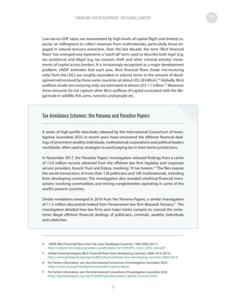 Low tax-to-GDP ratios are exacerbated by high levels of capital flight and limited ca-
pacity (or willingness) to collect revenues from multinationals, particularly those en-
gaged in natural resource extraction. Over the last decade, the term “illicit financial
flows” has emerged and represents a “catch-all” term used to describe both legal (e.g.
tax avoidance) and illegal (e.g. tax evasion, theft and other criminal activity) move-
ments of capital across borders. It is increasingly recognized as a major development
problem. UNDP estimates that each year, illicit financial flows (trade mis-invoicing
only) from the LDCs are roughly equivalent in volume terms to the amount of devel-
opment aid received by those same countries (at about US$ 28 billion).14
Globally, illicit
outflows (trade mis-invoicing only) are estimated at almost US$ 1.1 trillion.15
Moreover
these amounts do not capture other illicit outflows of capital associated with the ille-
gal trade in wildlife, fish, arms, narcotics and people etc.
Tax Avoidance Schemes: the Panama and Paradise Papers
A series of high-profile data leaks released by the International Consortium of Inves-
tigative Journalists (ICIJ) in recent years have uncovered the offshore financial deal-
ings of prominent wealthy individuals, multinational corporations and political leaders
worldwide, often used as strategies to avoid paying tax in their home jurisdictions.
In November 2017, the ‘Paradise Papers’ investigation released findings from a cache
of 13.4 million records obtained from the offshore law firm Appleby and corporate
service providers Asiaciti Trust and Estera, involving 19 tax havens.16
The files expose
the secret transactions of more than 120 politicians and 100 multinationals, including
from developing countries. The investigation also revealed unethical financial trans-
actions involving commodities and mining conglomerates operating in some of the
world’s poorest countries.
Similar revelations emerged in 2016 from the ‘Panama Papers’, a similar investigation
of 11.5 million documents leaked from Panamanian law firm Mossack Fonseca.17
The
investigation detailed how law firms and major banks conspire to conceal the some-
times illegal offshore financial dealings of politicians, criminals, wealthy individuals
and celebrities.
14	 UNDP, Illicit Financial Flows from the Least Developed Countries: 1990-2008 (2011):
http://content-ext.undp.org/aplaws_publications/3273649/IFFs_from_LDCs_web.pdf
15	 Global Financial Integrity, Illicit Financial Flows from Developing Countries: 2004-1014 (2015):
http://www.gfintegrity.org/report/illicit-financial-flows-from-developing-countries-2004-2013/
16	 For further information, see: the International Consortium of Investigative Journalists (ICIJ):
https://www.icij.org/investigations/paradise-papers/about/
17	 For further information, see: the International Consortium of Investigative Journalists (ICIJ):
https://panamapapers.icij.org/20160403-panama-papers-global-overview.html
FINANCING FOR DEVELOPMENT: THE GLOBAL CONTEXT
17
 