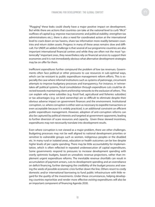 “Plugging” these leaks could clearly have a major positive impact on development.
But while there are actions that countries can take at the national level to curb “illicit”
outflows of capital (e.g. improve macroeconomic and political stability; strengthen tax
administrations etc.), there is also a need for coordinated action at the international
level to crack down on tax havens, share tax information more readily between coun-
tries and return stolen assets. Progress in many of these areas remains slow and diffi-
cult. For UNDP, an added challenge is that several of our programme countries are also
important international financial centres and while they are often not the most “sys-
temically”important ones, they nevertheless rely on financial services to support their
economies and it is not immediately obvious what alternative development strategies
may be on offer for them.
Inefficient expenditures further compound the problem of low tax revenues. Govern-
ments often face political or other pressures to use resources in sub-optimal ways,
which can be resistant to public expenditure management reform efforts. This is es-
pecially the case where informal institutions such as systems of patronage, circumvent
attempts to improve budgetary processes and transparency. For instance, in ‘winner-
takes-all’ political systems, fiscal consolidation through expenditure cuts could be di-
rected towards maintaining client and kinship networks to the exclusion of others. This
can explain why some subsidies (e.g. fossil fuel, agricultural and fisheries subsidies)
or tax advantages (e.g. on land ownership) are so difficult to eliminate despite their
obvious adverse impact on government finances and the environment. Institutional
corruption, i.e. where corruption is either seen as necessary to expedite transactions or
even acceptable because it is widely practiced, is an additional constraint on efficient
public expenditure management. However, adoption of anti-corruption reforms can
also be captured by political interests and targeted at government opponents, leading
to further diversion of scare resources and capacity. Given these skewed incentives,
expenditures may not necessarily translate into development results.
Even where corruption is not viewed as a major problem, there are other challenges.
Budgeting processes may not be well aligned to national development priorities or
sensitive to vulnerable groups such as women, indigenous peoples or the disabled
etc. In many rural or isolated areas, education or health outcomes can be low despite
higher levels of per capita spending. There may be little accountability for implemen-
tation, which is often reflected in repeated underexecution of capital expenditures.
Some governments respond to pressures to increase development spending with
overly optimistic budgets, based on unrealistic revenue projections, rather than im-
plement urgent expenditure reforms. The inevitable revenue shortfalls can result in
accumulation of payment arrears, cuts to development spending and an overreliance
on deficit financing, further damaging the credibility of the budget process and sow-
ing the seeds of possible economic crisis further down the line. Others resort to costly
domestic and/or international borrowing to fund public infrastructure with little re-
gard for the quality of the investments. Under these circumstances, helping develop-
ing countries reprioritize and render more effective existing expenditures will also be
an important component of financing Agenda 2030.
FINANCING FOR DEVELOPMENT: THE GLOBAL CONTEXT
18
 