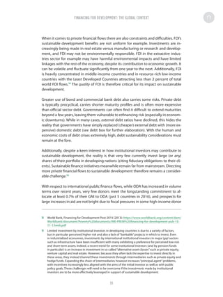 When it comes to private financial flows there are also constraints and difficulties. FDI’s
sustainable development benefits are not uniform for example. Investments are in-
creasingly being made in real estate versus manufacturing or research and develop-
ment, and FDI may not be environmentally responsible. FDI in the extractive indus-
tries sector for example may have harmful environmental impacts and have limited
linkages with the rest of the economy, despite its contribution to economic growth. It
can be volatile and fluctuate significantly from one year to the next. Additionally, FDI
is heavily concentrated in middle-income countries and in resource-rich low-income
countries with the Least Developed Countries attracting less than 2 percent of total
world FDI flows.18
The quality of FDI is therefore critical for its impact on sustainable
development.
Greater use of bond and commercial bank debt also carries some risks. Private debt
is typically procyclical, carries shorter maturity profiles and is often more expensive
than official sector debt. Governments can often find it difficult to extend maturities
beyond a few years, leaving them vulnerable to refinancing risk (especially in econom-
ic downturns). While in many cases, external debt ratios have declined, this hides the
reality that governments have simply replaced (cheaper) external debt with (more ex-
pensive) domestic debt (see debt box for further elaboration). With the human and
economic costs of debt crises extremely high, debt sustainability considerations must
remain at the fore.
Additionally, despite a keen interest in how institutional investors may contribute to
sustainable development, the reality is that very few currently invest large (or any)
shares of their portfolio in developing nations (citing fiduciary obligations to their cli-
ents). Sustainable finance initiatives meanwhile remain far from mainstream. Directing
more private financial flows to sustainable development therefore remains a consider-
able challenge.19
With respect to international public finance flows, while ODA has increased in volume
terms over recent years, very few donors meet the longstanding commitment to al-
locate at least 0.7% of their GNI to ODA (just 5 countries in 2016), and prospects for
large increases in aid are not bright due to fiscal pressures in some high-income donor
18	 World Bank, Financing for Development Post-2015 (2013): https://www.worldbank.org/content/dam/
Worldbank/document/Poverty%20documents/WB-PREM%20financing-for-development-pub-10-
11-13web.pdf
19	 Limited investment by institutional investors in developing countries is due to a variety of factors,
but in particular perceived higher risk and also a lack of“bankable”projects in which to invest. Even
in industrialized economies, investments by international institutional investors in major‘gap’sectors
such as infrastructure have been insufficient with many exhibiting a preference for perceived low-risk
and short-term assets. Indeed, a recent trend for some institutional investors (and by pension funds
in particular) is an increase in investment in so-called“alternative asset classes”such as private equity,
venture capital and real estate. However, because they often lack the expertise to invest directly in
these areas, they instead channel these investments through intermediaries such as private equity and
hedge funds. Expanding the chain of intermediaries however increases“principal-agent”problems,
with incentives increasingly less aligned with the aims of the initial investor as well as with public
policy goals. These challenges will need to be overcome if the investments made by institutional
investors are to be more effectively leveraged in support of sustainable development.
FINANCING FOR DEVELOPMENT: THE GLOBAL CONTEXT
19
 