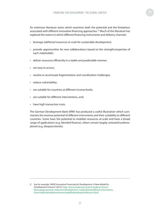 An extensive literature exists which examines both the potential and the limitations
associated with different innovative financing approaches.32
Much of this literature has
explored the extent to which different financing instruments and delivery channels:
•	 leverage additional resources at-scale for sustainable development;
•	 provide opportunities for new collaborations based on the strengths/expertise of
each stakeholder;
•	 deliver resources efficiently in a stable and predictable manner;
•	 are easy to access;
•	 resolve or accentuate fragmentation and coordination challenges;
•	 reduce vulnerability;
•	 are suitable for countries at different income levels;
•	 are suitable for different interventions, and;
•	 have high transaction costs.
The German Development Bank (KfW) has produced a useful illustration which sum-
marizes the revenue potential of different instruments and their suitability to different
countries. Some have the potential to mobilize resources at-scale and have a broad
range of applications (e.g. blended finance); others remain largely untested/underex-
plored (e.g. diaspora bonds).
32	 See for example: UNDP, Innovative Financing for Development: A New Model for
Development Finance? (2012): http://www.undp.org/content/undp/en/home/
librarypage/poverty-reduction/development_cooperationandfinance/innovative_
financingfordevelopmentanewmodelfordevelopmentfinance.html
FINANCING FOR DEVELOPMENT: THE GLOBAL CONTEXT
27
 