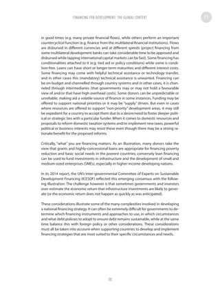 in good times (e.g. many private financial flows), while others perform an important
countercyclical function (e.g. finance from the multilateral financial institutions). Flows
are disbursed in different currencies and at different speeds (project financing from
some multilateral development banks can take considerable time to be approved and
disbursed while tapping international capital markets can be fast). Some financing has
conditionalities attached to it (e.g. tied aid or policy conditions) while some is condi-
tion-free. Loans can have short or longer-term maturities and different interest costs.
Some financing may come with helpful technical assistance or technology transfer,
and in other cases this (mandatory) technical assistance is unwanted. Financing can
be on-budget and channelled through country systems and in other cases, it is chan-
neled through intermediaries (that governments may or may not hold a favourable
view of and/or that have high overhead costs). Some donors can be unpredictable or
unreliable, making aid a volatile source of finance in some instances. Funding may be
offered to support national priorities or it may be “supply” driven. But even in cases
where resources are offered to support “non-priority” development areas, it may still
be expedient for a country to accept them due to a desire/need to foster deeper polit-
ical or strategic ties with a particular funder. When it comes to domestic resources and
proposals to reform domestic taxation systems and/or implement new taxes, powerful
political or business interests may resist these even though there may be a strong ra-
tionale/benefit for the proposed reforms.
Critically, “what” you are financing matters. As an illustration, many donors take the
view that grants and highly-concessional loans are appropriate for financing poverty
reduction and basic social needs in the poorest countries; conversely loan financing
can be used to fund investments in infrastructure and the development of small and
medium-sized enterprises (SMEs), especially in higher-income developing nations.
In its 2014 report, the UN’s Inter-governmental Committee of Experts on Sustainable
Development Financing (ICESDF) reflected this emerging consensus with the follow-
ing illustration. The challenge however is that sometimes governments and investors
over-estimate the economic return that infrastructure investments are likely to gener-
ate (or the economic return does not happen as quickly as was anticipated).
These considerations illustrate some of the many complexities involved in developing
a national financing strategy. It can often be extremely difficult for governments to de-
termine which financing instruments and approaches to use, in which circumstances
and what debt policies to adopt to ensure debt remains sustainable, while at the same
time balance this with foreign policy or other considerations. These considerations
must all be taken into account when supporting countries to develop and implement
financing strategies that are most suited to their specific circumstances and needs.
FINANCING FOR DEVELOPMENT: THE GLOBAL CONTEXT
30
 