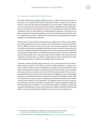 5.2. Other Non-financial Means of Implementation
The Addis Ababa Action Agenda (AAAA) attempts to reflect other “non-financial” di-
mensions of an enabling international environment when it speaks of the need to
enhance, inter alia: international coordination for macroeconomic stability; take meas-
ures to ensure safe and orderly international migration; combat terrorism and transna-
tional crime (that can have deleterious impacts on development); create and diffuse
innovations and new technologies (as well as build the capacities of countries to use
them); improve international cooperation on tax; incentivize research; and take action
to combat climate change.34
Attention has also focused on the potential of regional
integration to accelerate development.
The literature on financing for development also explores the incentives and regula-
tions that governments can put in place at the national level to steer private invest-
ment in different directions and to ensure that more private investment is allocated
to investments that yield sustainable development returns as well as financial returns.
This means going far beyond philanthropy and voluntary corporate social responsibil-
ity (important though they are): it implies active interventions to steer the investment
decisions that private actors make every day. These are made in the real economy, by
companies small and large, as well by a broad range of actors in the financial sector
such as banks, pensions companies and hedge funds to name a few.
It involves a variety of public policy measures, such as: incentive schemes to help re-
align business decisions to the SDGs (e.g. taxes or other restrictions on carbon emis-
sions or other harmful activities); the adoption of mandatory environmental and social
impact reporting; and changes in government procurement policies (as governments
are major purchasers of goods and services from the private sector). This must be ac-
companied by measures to promote and sustain an endogenous shift in households’
behaviours and market preferences to allow for a gradual internalization of the SDGs
in market dynamics, (e.g. consumers voluntarily opt to purchase products that respect
certain environmental or social standards). This approach views consumers, business-
es and investors not only as providers of capital, but as agents of positive change. UN-
DP’s“Growing Inclusive Markets”is one initiative that seeks to understand, enable and
inspire the development of more inclusive business models around the world that will
help to create new opportunities and better lives for many of the world’s poor.35
34	 United Nations, Addis Ababa Action Agenda (2015) (see in particular sections F and G):
http://www.un.org/esa/ffd/wp-content/uploads/2015/08/AAAA_Outcome.pdf
35	 For further information, see: Growing Inclusive Markets: http://www.growinginclusivemarkets.org/
FINANCING FOR DEVELOPMENT: THE GLOBAL CONTEXT
33
 