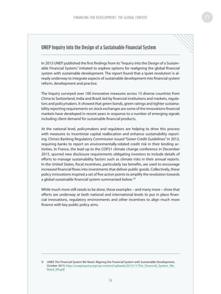 UNEP Inquiry into the Design of a Sustainable Financial System
In 2015 UNEP published the first findings from its“Inquiry into the Design of a Sustain-
able Financial System,” initiated to explore options for realigning the global financial
system with sustainable development. The report found that a ‘quiet revolution’ is al-
ready underway to integrate aspects of sustainable development into financial system
reform, development and practice.
The Inquiry surveyed over 100 innovative measures across 15 diverse countries from
China to Switzerland, India and Brazil, led by financial institutions and markets, regula-
tors and policymakers. It showed that green bonds, green ratings and tighter sustaina-
bility reporting requirements on stock exchanges are some of the innovations financial
markets have developed in recent years in response to a number of emerging signals
including client demand for sustainable financial products.
At the national level, policymakers and regulators are helping to drive this process
with measures to incentivize capital reallocation and enhance sustainability report-
ing. China’s Banking Regulatory Commission issued“Green Credit Guidelines”in 2012,
requiring banks to report on environmentally-related credit risk in their lending ac-
tivities. In France, the lead up to the COP21 climate change conference in December
2015, spurred new disclosure requirements obligating investors to include details of
efforts to manage sustainability factors such as climate risks in their annual reports.
In the United States, fiscal incentives, particularly tax benefits, are used to encourage
increased financial flows into investments that deliver public goods. Collectively, these
policy innovations inspired a set of five action points to amplify the revolution towards
a global sustainable financial system summarized below.36
While much more still needs to be done, these examples – and many more – show that
efforts are underway at both national and international levels to put in place finan-
cial innovations, regulatory environments and other incentives to align much more
finance with key public policy aims.
36	 UNEP, The Financial System We Need: Aligning the Financial System with Sustainable Development,
October 2015: http://unepinquiry.org/wp-content/uploads/2015/11/The_Financial_System_We_
Need_EN.pdf
FINANCING FOR DEVELOPMENT: THE GLOBAL CONTEXT
34
 