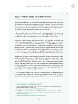 The 2030 Agenda and the Debt Sustainability Imperative
The 2030 Agenda will not be achieved in countries where debt becomes unsustaina-
ble. Excessively high debt service consumes export and other revenues which could
otherwise fund investments in building productive capacities and reducing poverty.
High debt can, in turn, increase borrowing costs as investors’perceive higher risk, lead-
ing to a vicious cycle of escalating debt and debt service costs.
Debt crises affect countries at all income levels, but can be particularly devastating for
developing countries as the Latin American debt crisis of the 1980s and, more recently,
the debt crisis of the Heavily Indebted Poor Countries (HIPCs) has revealed.37
Much debt was restructured and/or written-down over the MDG period and debt
“relief” is widely considered one of the most important MDG success stories. Under
the Heavily Indebted Poor Countries (HIPC) Initiative, over US$116 billion in debt (in
present value terms) was cancelled for 42 of the world’s poorest and most critically in-
debted countries.38
While the HIPC Initiative had many problem features (e.g. its heavy
conditionality burden), it nevertheless supported beneficiary countries to increase
poverty reduction expenditures by, on average, 3 percentage points of GDP (pre ver-
sus post-relief) and is widely credited with reducing debt to more manageable levels.
Despite these successes, some countries nevertheless slipped under the radar. UNDP
has, for example, documented the debt crisis that continues to face several small is-
land developing states, particularly in the Caribbean.39
Others are accumulating debt
at a rapid pace (e.g. Lebanon and Cabo Verde). Some countries have simply replaced
low-cost long-term external debt with high-cost short-term domestic debt accentuat-
ing debt vulnerabilities. The IMF has classified nine low-income countries as “at high
risk”of debt distress and a further 24 “at moderate risk”. Debt vulnerabilities therefore
remain high across many developing countries.40
It is clear that debt-funded projects must be carefully identified and implemented. The
risks of poor project design and implementation are particularly high in the poorest
countries. Lessons from previous debt crises also underscore how there has been an al-
37	 For more information on the HIPC Initiative, see: World Bank:
http://www.worldbank.org/en/topic/debt/brief/hipc
38	 IMF and World Bank, Heavily Indebted Poor Countries (HIPC) Initiative and Multilateral Debt Relief
Initiative (MDRI) – Statistical Update (2016):
https://www.imf.org/external/np/pp/eng/2016/031516.pdf
39	 See: UNDP, Financing for Development and Small Island Developing States: A Snapshot and Ways
Forward (2015): http://www.undp.org/content/undp/en/home/librarypage/poverty-reduction/FfD-
SIDS-UNDP-OHRLLS.html
40	 See: IMF: https://www.imf.org/external/Pubs/ft/dsa/DSAlist.pdf
FINANCING FOR DEVELOPMENT: THE GLOBAL CONTEXT
36
 