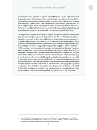 most universal over-optimism as regards commodity prices and the high-returns that
large-scale costly infrastructure projects are likely to generate. Governments and inter-
national financial institutions have also tended to underestimate the long-term negative
effects of major shocks. Careful debt management combined with improved debt re-
structuring modalities (where crises do occur) will be essential for realization of the SDGs.
It should be noted that while an expanded pool of lenders can undoubtedly be helpful, it
also makes debt restructuring more complex where repayment difficulties arise.41
On the positive side, there are a number of key new positive developments for improved
debt prevention and management. These include the IMF and World Bank’s debt sus-
tainability framework for low- and middle-income countries (which monitors debt ra-
tios and provides regular assessments as to countries’risks of over-indebtedness).This is
combined with a strengthened focus on technical assistance by the BrettonWoods insti-
tutions to help countries develop debt strategies and manage their debt loads effective-
ly. A broader suite of risk management products, such as weather and disaster insurance,
local currency financing and countercyclical loan-type contracts (where debt service is
allowed to fall to zero when a major economic or environmental shock occurs) also now
exists. Where debt crises do strike, innovations such as“collective action clauses”(CACs)
in bond contracts (where all bondholders are bound by law to accept the terms of a debt
restructuring which is agreed by at least 75 percent of creditors) have been used to help
coordinate creditors. Debt-for-climate swaps meanwhile have also been used in a few
cases to raise resources for investments in environmental sectors (e.g. the Seychelles
– see section three for further elaboration). Nevertheless, none of these is perfect and
financing for development strategies must always keep debt sustainability at the fore
and ensure debt is used constructively to fund high-quality productive investments.
41	 Credit from large emerging economies such as China and Brazil is increasingly replacing credit from
so-called‘traditional’Paris Club lenders, such as France, Germany and Japan and this trend is expected
to continue and become more pronounced over the coming period.
FINANCING FOR DEVELOPMENT: THE GLOBAL CONTEXT
37
 