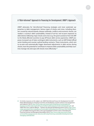 38
A ‘Risk-informed’ Approach to Financing for Development: UNDP’s Approach
UNDP advocates for ‘risk-informed’ financing strategies and more systematic ap-
proaches to debt management. Various types of shocks and crises, including disas-
ters caused by natural hazards, disease outbreaks, conflicts and economic shocks, can
weaken a country’s debt sustainability. Instead of ad hoc and ex-post responses to
debt distress following major shocks and crises (e.g. the grant assistance from the IMF
to the Ebola-affected countries to pay-off future debt service payments), UNDP pro-
poses increased use of state-contingent debt instruments, such as GDP-linked official
sector lending and counter-cyclical lending contracts. These instruments, which aim
to ex-ante and automatically trigger downward adjustments in debt service during
shocks, have the potential to contribute to improve debt sustainability and help coun-
tries manage risk and cope with shocks more effectively.42
42	 For further resources on this subject, see: UNDP, Risk-Informed Finance for Development Can GDP-
linked official lending to emerging economies and developing countries enhance risk management
and resilience? (2015): http://www.undp.org/content/dam/undp/library/Sustainable%20
Development/Risk-Informed%20Finance%20for%20Development%20-%20July%207.pdf and
UNDP, Next time could be different – Towards risk-informed development finance (2015): http://www.
undp.org/content/dam/undp/library/Sustainable%20Development/FfD-Issue-Brief-RiskResilience.
pdf and UNDP, Financing the SDGs in the Least Developed Countries (LDCs): Diversifying the
Financing Tool-box and Managing Vulnerability (2016): http://www.undp.org/content/undp/
en/home/librarypage/poverty-reduction/afd-undp-financing-sustainable-development-and-
managing-vulnerab.html
 