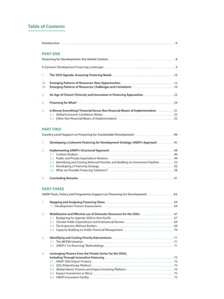 Introduction  6
PART ONE
Financing for Development: the Global Context  8
A Dynamic Development Financing Landscape  9
1.	 The 2030 Agenda: Assessing Financing Needs  10
2A.	 Emerging Patterns of Resources: New Opportunities  12
2B.	 Emerging Patterns of Resources: Challenges and Limitations  16
3.	 An Age of Choice? Diversity and Innovation in Financing Approaches  23
4.	 Financing for What?  29
5.	 Is Money Everything? Financial Versus Non-financial Means of Implementation  31
	 5.1.	 Global Economic Conditions Matter  32
	 5.2.	 Other Non-financial Means of Implementation  33
PART TWO
Country Level Support on Financing for Sustainable Development  40
1.	 Developing a Coherent Financing for Development Strategy: UNDP’s Approach  45
2.	 Implementing UNDP’s Structured Approach  48
	 2.1	 Context Analysis  48
	 2.2.	 Public and Private Expenditure Reviews  49
	 2.3.	 Identifying and Costing National Priorities and Building an Investment Pipeline  52
	 2.4.	 Developing a Financing Strategy  56
	2.5.	 What are Possible Financing‘Solutions’?  58
3.	 Concluding Remarks  61
PART THREE
UNDP Tools, Policy and Programme Support on Financing for Development  63
1. 	 Mapping and Analyzing Financing Flows  64
	 1.1. Development Finance Assessments  64
2. 	 Mobilization and Effective use of Domestic Resources for the SDGs  67
	 2.1.	 Budgeting for Agenda 2030 in Asia-Pacific  67
	2.2.	 Climate Public Expenditure and Institutional Review  69
	2.3.	 Tax Inspectors Without Borders  69
	2.4.	 Capacity Building on Public Financial Management  70
3. 	 Identifying and Costing Priority Interventions  71
	 3.1. 	 The BIOFIN Initiative  71
	3.2.	UNDP’s“Co-financing”Methodology  71
4. 	 Leveraging Finance from the Private Sector for the SDGS,
	 Including Through Innovative Financing  73
	 4.1. 	 UNDP SDG Impact Finance  73
	4.2. 	 SDG Philanthropy Platform  73
	 4.3. 	 Global Islamic Finance and Impact Investing Platform  74
	 4.4. 	 Impact Investment in Africa  75
	 4.5. 	 UNDP Innovation Facility  75
Table of Contents
 