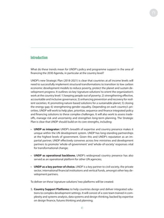 Introduction
What do these trends mean for UNDP’s policy and programme support in the area of
financing the 2030 Agenda, in particular at the country level?
UNDP’s new Strategic Plan (2018-2021) is clear that countries at all income levels will
need to successfully implement structural transformations to transition to low carbon
economic development models to reduce poverty, protect the planet and sustain de-
velopment progress. It outlines six key‘signature solutions’to orient the organization’s
work at the country level: 1) keeping people out of poverty; 2) strengthening effective,
accountable and inclusive governance; 3) enhancing prevention and recovery for resil-
ient societies; 4) promoting nature-based solutions for a sustainable planet; 5) closing
the energy gap; 6) strengthening gender equality. Depending on each country’s pri-
orities, UNDP will work to help plan, prioritize, sequence and finance integrated policy
and financing solutions to these complex challenges. It will also work to assess trade-
offs, manage risk and uncertainty and strengthen long-term planning. The Strategic
Plan is clear that UNDP should build on its core strengths, including:
•	 UNDP as integrator: UNDP’s breadth of expertise and country presence makes it
unique within the UN development system. UNDP has long-standing partnerships
at the highest levels of government. Given this and UNDP’s reputation as an im-
partial partner, UNDP effectively convenes across line ministries and development
partners to promote ‘whole-of-government’ and ‘whole-of-society’ responses vital
for transformational change;
•	 UNDP as operational backbone. UNDP’s widespread country presence has also
served as an operational platform for other UN agencies;
•	 UNDP as a key partner of choice. UNDP is a key partner to civil society, the private
sector, international financial institutions and vertical funds, amongst other key de-
velopment partners.
To deliver on these‘signature solutions’two platforms will be created:
5.	 Country Support Platforms: to help countries design and deliver integrated solu-
tions to complex development settings. It will consist of a core team trained in com-
plexity and systems analysis, data systems and design thinking, backed by expertise
on design finance, futures thinking and planning;
41
 
