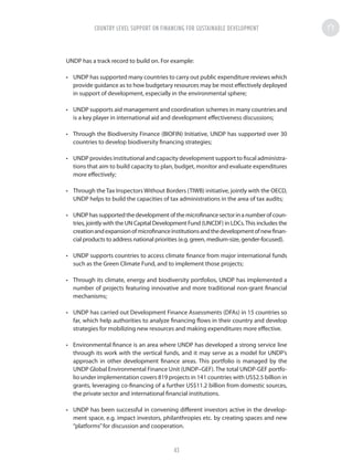UNDP has a track record to build on. For example:
•	 UNDP has supported many countries to carry out public expenditure reviews which
provide guidance as to how budgetary resources may be most effectively deployed
in support of development, especially in the environmental sphere;
•	 UNDP supports aid management and coordination schemes in many countries and
is a key player in international aid and development effectiveness discussions;
•	 Through the Biodiversity Finance (BIOFIN) Initiative, UNDP has supported over 30
countries to develop biodiversity financing strategies;
•	 UNDP provides institutional and capacity development support to fiscal administra-
tions that aim to build capacity to plan, budget, monitor and evaluate expenditures
more effectively;
•	 Through the Tax Inspectors Without Borders (TIWB) initiative, jointly with the OECD,
UNDP helps to build the capacities of tax administrations in the area of tax audits;
•	 UNDPhassupportedthedevelopmentofthemicrofinancesectorinanumberofcoun-
tries, jointly with the UN Capital Development Fund (UNCDF) in LDCs.This includes the
creationandexpansionofmicrofinanceinstitutionsandthedevelopmentofnewfinan-
cial products to address national priorities (e.g. green, medium-size, gender-focused).
•	 UNDP supports countries to access climate finance from major international funds
such as the Green Climate Fund, and to implement those projects;
•	 Through its climate, energy and biodiversity portfolios, UNDP has implemented a
number of projects featuring innovative and more traditional non-grant financial
mechanisms;
•	 UNDP has carried out Development Finance Assessments (DFAs) in 15 countries so
far, which help authorities to analyze financing flows in their country and develop
strategies for mobilizing new resources and making expenditures more effective.
•	 Environmental finance is an area where UNDP has developed a strong service line
through its work with the vertical funds, and it may serve as a model for UNDP’s
approach in other development finance areas. This portfolio is managed by the
UNDP Global Environmental Finance Unit (UNDP–GEF). The total UNDP-GEF portfo-
lio under implementation covers 819 projects in 141 countries with US$2.5 billion in
grants, leveraging co-financing of a further US$11.2 billion from domestic sources,
the private sector and international financial institutions.
•	 UNDP has been successful in convening different investors active in the develop-
ment space, e.g. impact investors, philanthropies etc. by creating spaces and new
“platforms”for discussion and cooperation.
COUNTRY LEVEL SUPPORT ON FINANCING FOR SUSTAINABLE DEVELOPMENT
43
 