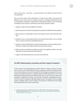 These service areas – and more – are documented in more detail in section three of
this guidebook.
The aim of this section of the guidebook is to help country offices think about the
different ways in which they can support countries to develop integrated financing
for development strategies in support of the 2030 Agenda. While our role will change
according to each country’s circumstances and needs, examples include:
1.	 Support to help countries budget for the SDGs;
2.	 Improvegovernanceandthemanagement/coordinationofdifferentfinancingflows;
3.	 Help countries to responsibly innovate and expand access to the financing “tool-
box”;
4.	 Facilitate access to international public and private finance flows, such as climate
finance, impact investment and philanthropy etc.;
5.	 Support in project identification, costing and preparation, and the building of part-
nerships to support the implementation of priority interventions;
6.	 Help countries to identify and implement policy and regulatory reforms that may
help them to harness particular financial flows;
7.	 Support international advocacy and share lessons learned.
The MAPS (Mainstreaming, Acceleration and Policy Support) Framework43
At the centre of the UN development system’s effort to support countries to imple-
ment the SDGs is the MAPS (Mainstreaming, Acceleration and Policy Support) frame-
work, which outlines a common framework for UN development support at the coun-
try level. The MAPS framework is complemented by UNDP-specific tools such as the
SDG Rapid Integrated Assessment (RIA) tool that aims to aid countries to assess their
readiness to implement the SDGs, and the SDG Accelerator and Bottleneck Assess-
mentTool, which is designed to identify catalytic areas or“accelerators”that can trigger
positive multiplier effects across the SDGs, and solutions to bottlenecks that impede
the optimal performance of the accelerators.
43	 For further elaboration on the MAPS framework, see: UNDG, MAPS –Mainstreaming, Acceleration
and Policy Support (2016): https://undg.org/home/undg-mechanisms/sustainable-development-
working-group/country-support/
COUNTRY LEVEL SUPPORT ON FINANCING FOR SUSTAINABLE DEVELOPMENT
44
 