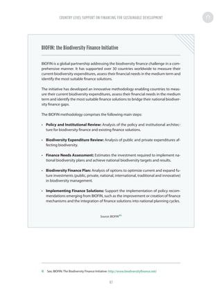 BIOFIN: the Biodiversity Finance Initiative
BIOFIN is a global partnership addressing the biodiversity finance challenge in a com-
prehensive manner. It has supported over 30 countries worldwide to measure their
current biodiversity expenditures, assess their financial needs in the medium term and
identify the most suitable finance solutions.
The initiative has developed an innovative methodology enabling countries to meas-
ure their current biodiversity expenditures, assess their financial needs in the medium
term and identify the most suitable finance solutions to bridge their national biodiver-
sity finance gaps.
The BIOFIN methodology comprises the following main steps:
•	 Policy and Institutional Review: Analysis of the policy and institutional architec-
ture for biodiversity finance and existing finance solutions.
•	 Biodiversity Expenditure Review: Analysis of public and private expenditures af-
fecting biodiversity.
•	 Finance Needs Assessment: Estimates the investment required to implement na-
tional biodiversity plans and achieve national biodiversity targets and results.
•	 Biodiversity Finance Plan: Analysis of options to optimize current and expand fu-
ture investments (public, private, national, international, traditional and innovative)
in biodiversity management.
•	 Implementing Finance Solutions: Support the implementation of policy recom-
mendations emerging from BIOFIN, such as the improvement or creation of finance
mechanisms and the integration of finance solutions into national planning cycles.
Source: BIOFIN45
45	 See, BIOFIN: The Biodiversity Finance Initiative: http://www.biodiversityfinance.net/
COUNTRY LEVEL SUPPORT ON FINANCING FOR SUSTAINABLE DEVELOPMENT
47
 