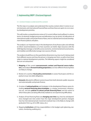 2. Implementing UNDP’s Structured Approach
2.1. Context Analysis (understand the context)
The first step is to analyze and understand the country context when it comes to cur-
rent domestic and international financial flows and how these are spent vis-à-vis coun-
try development priorities.
This will involve a comprehensive review of: (i) current inflows (and outflows) in volume
terms; (ii) domestic budget processes and allocations (e.g. by sector); (iii) allocations of
international public and private finance flows; and (iv) national (and sectoral) develop-
ment finance policies and plans.
This analysis is an important step in the development of any finance plan and will help
to inform recommendations as to how countries can better align resources with the
2030 Agenda, leverage co-benefits across economic, environmental and social sectors,
and mobilize and effectively manage new sources of funds.
The analysis should focus on the quantitative dimensions (e.g.howmuch is being raised
from different sources and how the picture is changing over time), as well as how these
relate to national development priorities. The following aspects might be considered
(but are not exhaustive):
1.	 Mapping of the current macroeconomic context and financial macro-indica-
tors, and analysis/forward-looking projections as to how different financing flows
are likely to change;
2.	 Review of a country’s fiscal policy environment, to assess fiscal space and the ca-
pacity to issue new debt obligations;
3.	 Amounts allocated to different sectors/issues from both domestic public resources
and external public and private finance;
4.	 A review of national policies and strategies in the development finance arena (in-
cluding sectoral financing plans/strategies, i.e. energy, environment, infrastruc-
ture etc. and also policies to attract private financing flows) and the extent to
which these plans are being effectively realized (or are experiencing difficulties);
5.	 Analysis of how financing flows are changing over time (e.g. how has aid depend-
ence changed over time and/or have the major development partners changed;
how has international private investment evolved; how is this likely to change with
graduation from e.g. LIC to MIC status, etc.);
6.	 Mapping institutions with key responsibilities in the budget cycle (planning, exe-
cution, monitoring, auditing etc.).
COUNTRY LEVEL SUPPORT ON FINANCING FOR SUSTAINABLE DEVELOPMENT
48
 