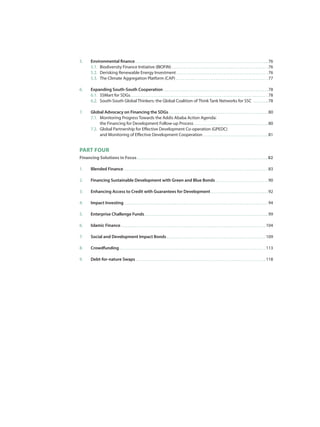 5.	 Environmental finance  76
	 5.1.	 Biodiversity Finance Initiative (BIOFIN)  76
	5.2.	 Derisking Renewable Energy Investment  76
	 5.3.	 The Climate Aggregation Platform (CAP)  77
6.	 Expanding South-South Cooperation  78
	 6.1.	 SSMart for SDGs  78
	 6.2.	 South-South Global Thinkers: the Global Coalition of Think Tank Networks for SSC  78
7.	 Global Advocacy on Financing the SDGs  80
	 7.1.	 Monitoring Progress Towards the Addis Ababa Action Agenda:
		 the Financing for Development Follow-up Process  80
	 7.2.	 Global Partnership for Effective Development Co-operation (GPEDC)
		 and Monitoring of Effective Development Cooperation  81
PART FOUR
Financing Solutions in Focus  82
1. 	 Blended Finance  83
2. 	 Financing Sustainable Development with Green and Blue Bonds  90
3. 	 Enhancing Access to Credit with Guarantees for Development  92
4. 	 Impact Investing  94
5. 	 Enterprise Challenge Funds  99
6. 	 Islamic Finance  104
7. 	 Social and Development Impact Bonds  109
8.	 Crowdfunding  113
9.	 Debt-for-nature Swaps  118
 